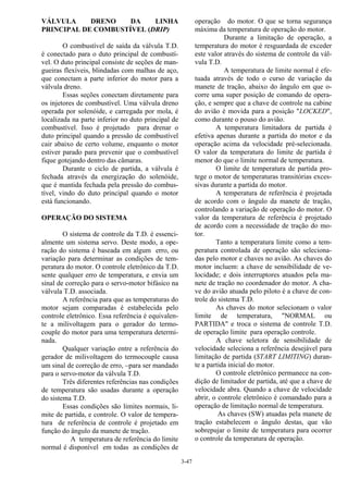 3-47
VÁLVULA DRENO DA LINHA
PRINCIPAL DE COMBUSTÍVEL (DRIP)
O combustível de saída da válvula T.D.
é conectado para o duto principal de combustí-
vel. O duto principal consiste de seções de man-
gueiras flexíveis, blindadas com malhas de aço,
que conectam a parte inferior do motor para a
válvula dreno.
Essas seções conectam diretamente para
os injetores de combustível. Uma válvula dreno
operada por solenóide, e carregada por mola, é
localizada na parte inferior no duto principal de
combustível. Isso é projetado para drenar o
duto principal quando a pressão de combustível
cair abaixo de certo volume, enquanto o motor
estiver parado para prevenir que o combustível
fique gotejando dentro das câmaras.
Durante o ciclo de partida, a válvula é
fechada através da energização do solenóide,
que é mantida fechada pela pressão do combus-
tível, vindo do duto principal quando o motor
está funcionando.
OPERAÇÃO DO SISTEMA
O sistema de controle da T.D. é essenci-
almente um sistema servo. Deste modo, a ope-
ração do sistema é baseada em algum erro, ou
variação para determinar as condições de tem-
peratura do motor. O controle eletrônico da T.D.
sente qualquer erro de temperatura, e envia um
sinal de correção para o servo-motor bifásico na
válvula T.D. associada.
A referência para que as temperaturas do
motor sejam comparadas é estabelecida pelo
controle eletrônico. Essa referência é equivalen-
te a milivoltagem para o gerador do termo-
couple do motor para uma temperatura determi-
nada.
Qualquer variação entre a referência do
gerador de milivoltagem do termocouple causa
um sinal de correção de erro, −para ser mandado
para o servo-motor da válvula T.D.
Três diferentes referências nas condições
de temperatura são usadas durante a operação
do sistema T.D.
Essas condições são limites normais, li-
mite de partida, e controle. O valor de tempera-
tura de referência de controle é projetado em
função do ângulo da manete de tração.
A temperatura de referência do limite
normal é disponível em todas as condições de
operação do motor. O que se torna segurança
máxima da temperatura de operação do motor.
Durante a limitação de operação, a
temperatura do motor é resguardada de exceder
este valor através do sistema de controle da vál-
vula T.D.
A temperatura de limite normal é efe-
tuada através de todo o curso de variação da
manete de tração, abaixo do ângulo em que o-
corre uma super posição de comando de opera-
ção, e sempre que a chave de controle na cabine
do avião é movida para a posição "LOCKED",
como durante o pouso do avião.
A temperatura limitadora de partida é
efetiva apenas durante a partida do motor e da
operação acima da velocidade pré-selecionada.
O valor da temperatura do limite de partida é
menor do que o limite normal de temperatura.
O limite de temperatura de partida pro-
tege o motor de temperaturas transitórias exces-
sivas durante a partida do motor.
A temperatura de referência é projetada
de acordo com o ângulo da manete de tração,
controlando a variação de operação do motor. O
valor da temperatura de referência é projetado
de acordo com a necessidade de tração do mo-
tor.
Tanto a temperatura limite como a tem-
peratura controlada de operação são seleciona-
das pelo motor e chaves no avião. As chaves do
motor incluem: a chave de sensibilidade de ve-
locidade; e dois interruptores atuados pela ma-
nete de tração no coordenador do motor. A cha-
ve do avião atuada pelo piloto é a chave de con-
trole do sistema T.D.
As chaves do motor selecionam o valor
limite de temperatura, "NORMAL ou
PARTIDA" e troca o sistema de controle T.D.
de operação limite para operação controle.
A chave seletora de sensibilidade de
velocidade seleciona a referência desejável para
limitação de partida (START LIMITING) duran-
te a partida inicial do motor.
O controle eletrônico permanece na con-
dição de limitador de partida, até que a chave de
velocidade abra. Quando a chave de velocidade
abrir, o controle eletrônico é comandado para a
operação de limitação normal de temperatura.
As chaves (SW) atuadas pela manete de
tração estabelecem o ângulo destas, que vão
sobrepujar o limite de temperatura para ocorrer
o controle da temperatura de operação.
 