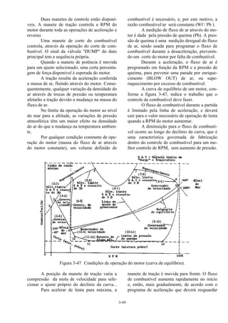 3-49
Duas manetes de controle estão disponí-
veis. A manete de tração controla a RPM do
motor durante toda as operações de aceleração e
reverso.
Uma manete de corte do combustível
controla, através da operação do corte de com-
bustível. O sinal da válvula "DUMP" do duto
principal tem a sequência própria.
Quando a manete de potência é movida
para um ajuste selecionado, uma certa percenta-
gem de força disponível é esperada do motor.
A tração resulta da aceleração conferida
a massa de ar, fluindo através do motor. Conse-
quentemente, qualquer variação da densidade do
ar através de trocas de pressão ou temperatura
afetarão a tração devido a mudança na massa do
fluxo de ar.
No limite da operação do motor ao nível
do mar para a altitude, as variações de pressão
atmosférica têm um maior efeito na densidade
do ar do que a mudança na temperatura ambien-
te.
Por qualquer condição constante de ope-
ração do motor (massa do fluxo de ar através
do motor constante), um volume definido de
combustível é necessário, e, por este motivo, a
razão combustível/ar será constante (Wf / Pb ).
A medição de fluxo de ar através do mo-
tor é dada pela pressão de queima (Pb). A pres-
são de queima é uma medição desigual do fluxo
de ar, sendo usada para programar o fluxo de
combustível durante a desaceleração, prevenin-
do um corte do motor por falta de combustível.
Durante a aceleração, o fluxo de ar é
programado em função da RPM e a pressão de
queima, para prevenir uma parada por enrique-
cimento (BLOW OUT) de ar, ou supe-
raquecimento por excesso de combustível.
A curva de equilíbrio de um motor, con-
forme a figura 3-47, indica o trabalho que o
controle de combustível deve fazer.
O fluxo de combustível durante a partida
é limitado pela linha de aceleração, e deverá
cair para o valor necessário de operação de lenta
quando a RPM do motor aumentar.
A diminuição para o fluxo de combustí-
vel ocorre ao longo do declínio da curva, que é
uma característica governada de fabricação
dentro do controle de combustível para um me-
lhor controle de RPM, sem aumento de pressão.
Figura 3-47 Condições de operação do motor (curva de equilíbrio).
A posição da manete de tração varia a
compressão da mola de velocidade para sele-
cionar o ajuste próprio do declínio da curva...
Para acelerar de lenta para máxima, a
manete de tração é movida para frente. O fluxo
de combustível aumenta rapidamente no início
e, então, mais gradualmente, de acordo com o
programa de aceleração que deverá resguardar
 