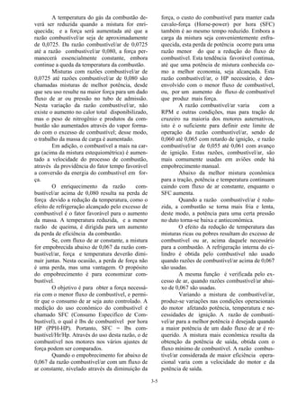 3-5
A temperatura do gás da combustão de-
verá ser reduzida quando a mistura for enri-
quecida; e a força será aumentada até que a
razão combustível/ar seja de aproximadamente
de 0,0725. Da razão combustível/ar de 0,0725
até a razão combustível/ar 0,080, a força per-
manecerá essencialmente constante, embora
continue a queda da temperatura da combustão.
Misturas com razões combustível/ar de
0,0725 até razões combustível/ar de 0,080 são
chamadas misturas de melhor potência, desde
que seu uso resulte na maior força para um dado
fluxo de ar ou pressão no tubo de admissão.
Nesta variação da razão combustível/ar, não
existe o aumento no calor total disponibilizado,
mas o peso de nitrogênio e produtos da com-
bustão são aumentados através do vapor forma-
do com o excesso de combustível; desse modo,
o trabalho da massa de carga é aumentado.
Em adição, o combustível a mais na car-
ga (acima da mistura estequiométrica) é aumen-
tado a velocidade do processo de combustão,
através da providência do fator tempo favorável
a conversão da energia do combustível em for-
ça.
O enriquecimento da razão com-
bustível/ar acima de 0,080 resulta na perda de
força devido a redução da temperatura, como o
efeito de refrigeração alcançado pelo excesso de
combustível é o fator favorável para o aumento
da massa. A temperatura reduzida, e a menor
razão de queima, é dirigida para um aumento
da perda de eficiência da combustão.
Se, com fluxo de ar constante, a mistura
for empobrecida abaixo de 0,067 da razão com-
bustível/ar, força e temperatura deverão dimi-
nuir juntas. Nesta ocasião, a perda de força não
é uma perda, mas uma vantagem. O propósito
do empobrecimento é para economizar com-
bustível.
O objetivo é para obter a força necessá-
ria com o menor fluxo de combustível, e permi-
tir que o consumo de ar seja auto controlado. A
medição do uso econômico do combustível é
chamado SFC (Consumo Especifico de Com-
bustível), o qual é lbs de combustível por hora
HP (PPH-HP). Portanto, SFC = lbs com-
bustível/Hr/Hp. Através do uso desta razão, o de
combustível nos motores nos vários ajustes de
força podem ser comparados.
Quando o empobrecimento for abaixo de
0,067 da razão combustível/ar com um fluxo de
ar constante, nivelado através da diminuição da
força, o custo do combustível para manter cada
cavalo-força (Horse-power) por hora (SFC)
também é ao mesmo tempo reduzido. Embora a
carga da mistura seja convenientemente enfra-
quecida, esta perda de potência ocorre para uma
razão menor do que a redução do fluxo de
combustível. Esta tendência favorável continua,
até que uma potência de mistura conhecida co-
mo a melhor economia, seja alcançada. Esta
razão combustível/ar, o HP necessário, é des-
envolvido com o menor fluxo de combustível,
ou, por um aumento do fluxo de combustível
que produz mais força.
A razão combustível/ar varia com a
RPM e outras condições, mas para tração de
cruzeiro na maioria dos motores auternativos,
isto é o suficiente para definir este limite de
operação da razão combustível/ar, sendo de
0,060 até 0,065 com retardo de ignição, e razão
combustível/ar de 0,055 até 0,061 com avanço
de ignição. Estas razões, combustível/ar, são
mais comumente usadas em aviões onde há
empobrecimento manual.
Abaixo da melhor mistura econômica
para a tração, potência e temperatura continuam
caindo com fluxo de ar constante, enquanto o
SFC aumenta.
Quando a razão combustível/ar é redu-
zida, a combustão se torna mais fria e lenta,
deste modo, a potência para uma certa pressão
no duto torna-se baixa e antieconômica.
O efeito da redução de temperatura das
misturas ricas ou pobres resultam do excesso de
combustível ou ar, acima daquele necessário
para a combustão. A refrigeração interna do ci-
lindro é obtida pelo combustível não usado
quando razões de combustível/ar acima de 0,067
são usadas.
A mesma função é verificada pelo ex-
cesso de ar, quando razões combustível/ar abai-
xo de 0,067 são usadas.
Variando a mistura de combustível/ar,
produz-se variações nas condições operacionais
do motor afetando potência, temperatura e ne-
cessidades de ignição. A razão de combustí-
vel/ar para a melhor potência é desejada quando
a maior potência de um dado fluxo de ar é re-
querido. A mistura mais econômica resulta da
obtenção da potência de saída, obtida com o
fluxo mínimo de combustível. A razão combus-
tível/ar considerada de maior eficiência opera-
cional varia com a velocidade do motor e da
potência de saída.
 