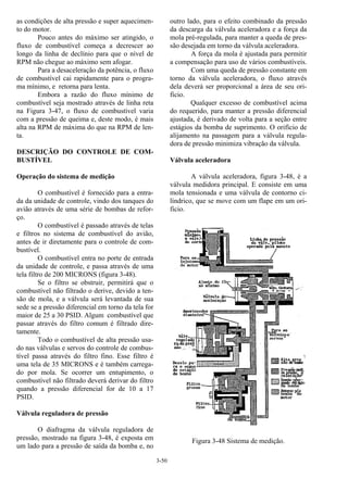 3-50
as condições de alta pressão e super aquecimen-
to do motor.
Pouco antes do máximo ser atingido, o
fluxo de combustível começa a decrescer ao
longo da linha de declínio para que o nível de
RPM não chegue ao máximo sem afogar.
Para a desaceleração da potência, o fluxo
de combustível cai rapidamente para o progra-
ma mínimo, e retorna para lenta.
Embora a razão do fluxo mínimo de
combustível seja mostrado através de linha reta
na Figura 3-47, o fluxo de combustível varia
com a pressão de queima e, deste modo, é mais
alta na RPM de máxima do que na RPM de len-
ta.
DESCRIÇÃO DO CONTROLE DE COM-
BUSTÍVEL
Operação do sistema de medição
O combustível é fornecido para a entra-
da da unidade de controle, vindo dos tanques do
avião através de uma série de bombas de refor-
ço.
O combustível é passado através de telas
e filtros no sistema de combustível do avião,
antes de ir diretamente para o controle de com-
bustível.
O combustível entra no porte de entrada
da unidade de controle, e passa através de uma
tela filtro de 200 MICRONS (figura 3-48).
Se o filtro se obstruir, permitirá que o
combustível não filtrado o derive, devido a ten-
são de mola, e a válvula será levantada de sua
sede se a pressão diferencial em torno da tela for
maior de 25 a 30 PSID. Algum combustível que
passar através do filtro comum é filtrado dire-
tamente.
Todo o combustível de alta pressão usa-
do nas válvulas e servos do controle de combus-
tível passa através do filtro fino. Esse filtro é
uma tela de 35 MICRONS e é também carrega-
do por mola. Se ocorrer um entupimento, o
combustível não filtrado deverá derivar do filtro
quando a pressão diferencial for de 10 a 17
PSID.
Válvula reguladora de pressão
O diafragma da válvula reguladora de
pressão, mostrado na figura 3-48, é exposta em
um lado para a pressão de saída da bomba e, no
outro lado, para o efeito combinado da pressão
da descarga da válvula aceleradora e a força da
mola pré-regulada, para manter a queda de pres-
são desejada em torno da válvula aceleradora.
A força da mola é ajustada para permitir
a compensação para uso de vários combustíveis.
Com uma queda de pressão constante em
torno da válvula aceleradora, o fluxo através
dela deverá ser proporcional a área de seu ori-
ficio.
Qualquer excesso de combustível acima
do requerido, para manter a pressão diferencial
ajustada, é derivado de volta para a seção entre
estágios da bomba de suprimento. O orifício de
alijamento na passagem para a válvula regula-
dora de pressão minimiza vibração da válvula.
Válvula aceleradora
A válvula aceleradora, figura 3-48, é a
válvula medidora principal. E consiste em uma
mola tensionada e uma válvula de contorno ci-
líndrico, que se move com um flape em um ori-
ficio.
Figura 3-48 Sistema de medição.
 