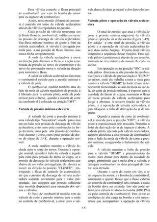 3-51
Essa válvula controla o fluxo principal
de combustível, que vem da bomba do motor
para os injetores de combustível.
Assim, uma pressão diferencial constan-
te é mantida em torno da válvula aceleradora
através da válvula reguladora de pressão.
Cada posição da válvula representa um
definido fluxo de combustível, indiferentemente
da pressão de descarga da válvula aceleradora.
Um fluxo mínimo positivo de ajuste é feito na
válvula aceleradora. A válvula é carregada por
mola para a sua posição de fluxo mínimo, mas
nunca fecha completamente.
A mola da válvula aceleradora a move
na direção para diminuir o fluxo, e a ação com-
binada da pressão do servo do compressor e do
servo do governador move a válvula na direção
para aumentar o fluxo.
A saída da válvula aceleradora direciona
o combustível medido para a pressão mínima e
a válvula de corte.
O combustível medido também atua do
lado da mola da válvula reguladora de pressão, e
é liberado para a válvula piloto, onde ele pode
derivar para o dreno, quando a manete de corte
de combustível é colocada na posição "OFF".
Válvula de pressão mínima e de corte
A válvula de corte e pressão mínima é
uma válvula tipo "lançadeira", atuada para cima
em um lado pela pressão de descarga da válvula
aceleradora; e do outro pela combinação da for-
ça da mola, tanto pela alta pressão de combus-
tível durante o corte, como pela pressão do dre-
no do corpo do J.F.C. durante a operação nor-
mal.
A mola também mantém a válvula fe-
chada após o corte do motor. Durante a opera-
ção normal, quando o lado da válvula é jogado
para cima pela pressão do dreno do corpo, se a
pressão de descarga da válvula aceleradora cair
abaixo de um valor pré-regulado, ela deverá se
mover na direção da posição "CLOSED", res-
tringindo o fluxo do controle de combustível,
até que a pressão de descarga da válvula acele-
radora aumente novamente para o valor pré-
ajustado. Isto assegura que pressão suficiente
seja mantida disponível para operação dos ser-
vos e válvulas.
O fluxo de combustível medido vem da
válvula de corte e pressão mínima para a saída
do controle de combustível, e então para a vál-
vula dreno do duto principal e dos dutos do mo-
tor.
Válvula piloto e operação da válvula acelera-
dora
O sinal de pressão que atua a válvula de
corte e pressão mínima origina-se da válvula
piloto e operação da aceleradoras (Figura 3-49).
Em adição a este sinal de pressão, a válvula
piloto e a operação da válvula aceleradora fa-
zem duas outras funções. O porte desta válvula
determina a sequência destas funções. Essa vál-
vula piloto é posicionada através de um ressalto,
montado no eixo rotativo da manete de corte na
cabine.
Em operação ou na posição "ON", a vál-
vula piloto direciona a alta pressão de combus-
tível para a válvula de pressurização e "DUMP"
do motor, onde ela trabalha contra a mola para
manter a válvula "DUMP" fechada. Como ante-
riormente mencionado, o lado da mola da válvu-
la, de corte de pressão mínima, é exposto para a
cavidade do dreno do corpo, mantendo o fluxo
de baixa pressão da válvula aceleradora para
forçar a abertura. A terceira função da válvula
piloto, e a operação da válvula aceleradora, é
para bloquear a linha de derivação do ar de im-
pacto.
Quando a manete de corte de combustí-
vel é movida para a posição "OFF", a válvula
piloto é reposicionada pelo resssalto. Primeiro, a
linha de derivação de ar de impacto é aberta. A
válvula piloto, operada pela válvula aceleradora,
também direciona a alta pressão de combustível
para o lado da mola da válvula de corte e pres-
são mínima; assegurando o fechamento da vál-
vula.
A válvula mantém a linha de pressão
para a válvula "DUMP" e pressurizadora do
motor, para drenar para dentro da cavidade do
corpo, permitindo que a mola abra a válvula; e
qualquer combustível no duto principal do mo-
tor seja drenado.
Durante o corte do motor em vôo, o ar
de impacto do motor, e a bomba de combustível,
continuam a operar. Desde que o fluxo externo
do controle de combustível seja cortado, a saída
da bomba deve ser aliviada. Isto não pode ser
feito pela válvula de alivio da bomba (1000 PSI)
ou pelo controle de combustível. Para evitar as
condições de alta carga na bomba e alta tempe-
ratura que acompanham a operação da válvula
 