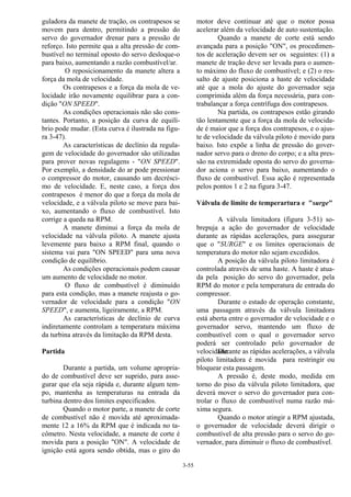 3-55
guladora da manete de tração, os contrapesos se
movem para dentro, permitindo a pressão do
servo do governador drenar para a pressão de
reforço. Isto permite qua a alta pressão de com-
bustível no terminal oposto do servo desloque-o
para baixo, aumentando a razão combustível/ar.
O reposicionamento da manete altera a
força da mola de velocidade.
Os contrapesos e a força da mola de ve-
locidade irão novamente equilibrar para a con-
dição "ON SPEED".
As condições operacionais não são cons-
tantes. Portanto, a posição da curva de equilí-
brio pode mudar. (Esta curva é ilustrada na figu-
ra 3-47).
As características de declínio da regula-
gem de velocidade do governador são utilizadas
para prover novas regulagens - "ON SPEED".
Por exemplo, a densidade do ar pode pressionar
o compressor do motor, causando um decrésci-
mo de velocidade. E, neste caso, a força dos
contrapesos é menor do que a força da mola de
velocidade, e a válvula piloto se move para bai-
xo, aumentando o fluxo de combustível. Isto
corrige a queda na RPM.
A manete diminui a força da mola de
velocidade na válvula piloto. A manete ajusta
levemente para baixo a RPM final, quando o
sistema vai para "ON SPEED" para uma nova
condição de equilíbrio.
As condições operacionais podem causar
um aumento de velocidade no motor.
O fluxo de combustível é diminuído
para esta condição, mas a manete reajusta o go-
vernador de velocidade para a condição "ON
SPEED", e aumenta, ligeiramente, a RPM.
As características de declínio de curva
indiretamente controlam a temperatura máxima
da turbina através da limitação da RPM desta.
Partida
Durante a partida, um volume apropria-
do de combustível deve ser suprido, para asse-
gurar que ela seja rápida e, durante algum tem-
po, mantenha as temperaturas na entrada da
turbina dentro dos limites especificados.
Quando o motor parte, a manete de corte
de combustível não é movida até aproximada-
mente 12 a 16% da RPM que é indicada no ta-
cômetro. Nesta velocidade, a manete de corte é
movida para a posição "ON". A velocidade de
ignição está agora sendo obtida, mas o giro do
motor deve continuar até que o motor possa
acelerar além da velocidade de auto sustentação.
Quando a manete de corte está sendo
avançada para a posição "ON", os procedimen-
tos de aceleração devem ser os seguintes: (1) a
manete de tração deve ser levada para o aumen-
to máximo do fluxo de combustível; e (2) o res-
salto de ajuste posiciona a haste de velocidade
até que a mola do ajuste do governador seja
comprimida além da força necessária, para con-
trabalançar a força centrífuga dos contrapesos.
Na partida, os contrapesos estão girando
tão lentamente que a força da mola de velocida-
de é maior que a força dos contrapesos, e o ajus-
te de velocidade da válvula piloto é movido para
baixo. Isto expõe a linha de pressão do gover-
nador servo para o dreno do corpo; e a alta pres-
são na extremidade oposta do servo do governa-
dor aciona o servo para baixo, aumentando o
fluxo de combustível. Essa ação é representada
pelos pontos 1 e 2 na figura 3-47.
Válvula de limite de temperartura e "surge"
A válvula limitadora (figura 3-51) so-
brepuja a ação do governador de velocidade
durante as rápidas acelerações, para assegurar
que o "SURGE" e os limites operacionais de
temperatura do motor não sejam excedidos.
A posição da válvula piloto limitadora é
controlada através de uma haste. A haste é atua-
da pela posição do servo do governador, pela
RPM do motor e pela temperatura de entrada do
compressor.
Durante o estado de operação constante,
uma passagem através da válvula limitadora
está aberta entre o governador de velocidade e o
governador servo, mantendo um fluxo de
combustível com o qual o governador servo
poderá ser controlado pelo governador de
velocidade.Durante as rápidas acelerações, a válvula
piloto limitadora é movida para restringir ou
bloquear esta passagem.
A pressão é, deste modo, medida em
torno do piso da válvula piloto limitadora, que
deverá mover o servo do governador para con-
trolar o fluxo de combustível numa razão má-
xima segura.
Quando o motor atingir a RPM ajustada,
o governador de velocidade deverá dirigir o
combustível de alta pressão para o servo do go-
vernador, para diminuir o fluxo de combustível.
 