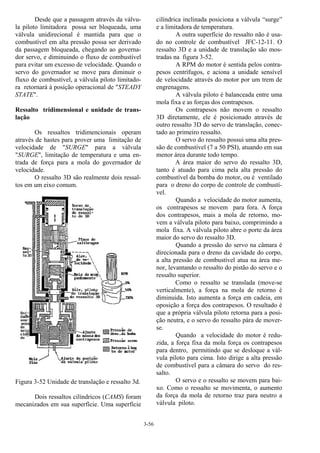 3-56
Desde que a passagem através da válvu-
la piloto limitadora possa ser bloqueada, uma
válvula unidirecional é mantida para que o
combustível em alta pressão possa ser derivado
da passagem bloqueada, chegando ao governa-
dor servo, e diminuindo o fluxo de combustível
para evitar um excesso de velocidade. Quando o
servo do governador se move para diminuir o
fluxo de combustível, a válvula piloto limitado-
ra retornará à posição operacional de "STEADY
STATE".
Ressalto tridimensional e unidade de trans-
lação
Os ressaltos tridimencionais operam
através de hastes para prover uma limitação de
velocidade de "SURGE" para a válvula
"SURGE", limitação de temperatura e uma en-
trada de força para a mola do governador de
velocidade.
O ressalto 3D são realmente dois ressal-
tos em um eixo comum.
Figura 3-52 Unidade de translação e ressalto 3d.
Dois ressaltos cilíndricos (CAMS) foram
mecanizados em sua superfície. Uma superfície
cilíndrica inclinada posiciona a válvula “surge”
e a limitadora de temperatura.
A outra superfície do ressalto não é usa-
do no controle de combustível JFC-12-11. O
ressalto 3D e a unidade de translação são mos-
tradas na figura 3-52.
A RPM do motor é sentida pelos contra-
pesos centrífugos, e aciona a unidade sensível
de velocidade através do motor por um trem de
engrenagens.
A válvula piloto é balanceada entre uma
mola fixa e as forças dos contrapesos.
Os contrapesos não movem o ressalto
3D diretamente, ele é posicionado através de
outro ressalto 3D do servo de translação, conec-
tado ao primeiro ressalto.
O servo do ressalto possui uma alta pres-
são de combustível (7 a 50 PSI), atuando em sua
menor área durante todo tempo.
A área maior do servo do ressalto 3D,
tanto é atuado para cima pela alta pressão do
combustível da bomba do motor, ou é ventilado
para o dreno do corpo de controle de combustí-
vel.
Quando a velocidade do motor aumenta,
os contrapesos se movem para fora. A força
dos contrapesos, mais a mola de retorno, mo-
vem a válvula piloto para baixo, comprimindo a
mola fixa. A válvula piloto abre o porte da área
maior do servo do ressalto 3D.
Quando a pressão do servo na câmara é
direcionada para o dreno da cavidade do corpo,
a alta pressão de combustível atua na área me-
nor, levantando o ressalto do pistão do servo e o
ressalto superior.
Como o ressalto se translada (move-se
verticalmente), a força na mola de retorno é
diminuida. Isto aumenta a força em cadeia, em
oposição a força dos contrapesos. O resultado é
que a própria válvula piloto retorna para a posi-
ção neutra, e o servo do ressalto pára de mover-
se.
Quando a velocidade do motor é redu-
zida, a força fixa da mola força os contrapesos
para dentro, permitindo que se desloque a vál-
vula piloto para cima. Isto dirige a alta pressão
de combustível para a câmara do servo do res-
salto.
O servo e o ressalto se movem para bai-
xo. Como o ressalto se movimenta, o aumento
da força da mola de retorno traz para neutro a
válvula piloto.
 
