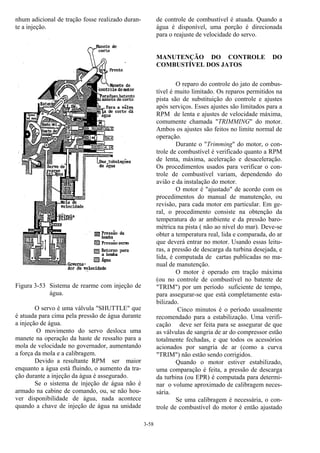 3-58
nhum adicional de tração fosse realizado duran-
te a injeção.
Figura 3-53 Sistema de rearme com injeção de
água.
O servo é uma válvula "SHUTTLE" que
é atuada para cima pela pressão de água durante
a injeção de água.
O movimento do servo desloca uma
manete na operação da haste de ressalto para a
mola de velocidade no governador, aumentando
a força da mola e a calibragem.
Devido a resultante RPM ser maior
enquanto a água está fluindo, o aumento da tra-
ção durante a injeção da água é assegurado.
Se o sistema de injeção de água não é
armado na cabine de comando, ou, se não hou-
ver disponibilidade de água, nada acontece
quando a chave de injeção de água na unidade
de controle de combustível é atuada. Quando a
água é disponível, uma porção é direcionada
para o reajuste de velocidade do servo.
MANUTENÇÃO DO CONTROLE DO
COMBUSTÍVEL DOS JATOS
O reparo do controle do jato de combus-
tível é muito limitado. Os reparos permitidos na
pista são de substituição do controle e ajustes
após serviços. Esses ajustes são limitados para a
RPM de lenta e ajustes de velocidade máxima,
comumente chamada "TRIMMING" do motor.
Ambos os ajustes são feitos no limite normal de
operação.
Durante o "Trimming" do motor, o con-
trole de combustível é verificado quanto a RPM
de lenta, máxima, aceleração e desaceleração.
Os procedimentos usados para verificar o con-
trole de combustível variam, dependendo do
avião e da instalação do motor.
O motor é "ajustado" de acordo com os
procedimentos do manual de manutenção, ou
revisão, para cada motor em particular. Em ge-
ral, o procedimento consiste na obtenção da
temperatura do ar ambiente e da pressão baro-
métrica na pista ( não ao nível do mar). Deve-se
obter a temperatura real, lida e comparada, do ar
que deverá entrar no motor. Usando essas leitu-
ras, a pressão de descarga da turbina desejada, e
lida, é computada de cartas publicadas no ma-
nual de manutenção.
O motor é operado em tração máxima
(ou no controle de combustível no batente de
"TRIM") por um período suficiente de tempo,
para assegurar-se que está completamente esta-
bilizado.
Cinco minutos é o período usualmente
recomendado para a estabilização. Uma verifi-
cação deve ser feita para se assegurar de que
as válvulas de sangria de ar do compressor estão
totalmente fechadas, e que todos os acessórios
acionados por sangria de ar (como a curva
"TRIM") não estão sendo corrigidos.
Quando o motor estiver estabilizado,
uma comparação é feita, a pressão de descarga
da turbina (ou EPR) é computada para determi-
nar o volume aproximado de calibragem neces-
sária.
Se uma calibragem é necessária, o con-
trole de combustível do motor é então ajustado
 