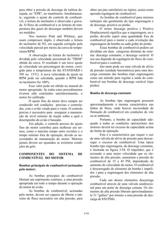 3-59
para obter a pressão de descarga da turbina de-
sejada, ou "EPR", no manômetro. Imediatamen-
te, seguindo o ajuste do controle de combustí-
vel, a leitura do tacômetro é observada e grava-
da. O fluxo de combustível e as leituras de tem-
peratura dos gases de descargas também devem
ser medidos.
Nos motores Pratt and Whitney, que
usam compressor duplo, é observado a leitura
do tacômetro de N2, em seguida corrigido pela
velocidade parcial por meios da curva de tempe-
ratura/RPM.
A observação da leitura do tacômetro é
dividida pela velocidade percentual do "TRIM"
obtida da curva. O resultado é um novo ajuste
de velocidade em percentagem do motor, corri-
gido para a temperatura do dia STANDARD (
59F ou 15°C). A nova velocidade de ajuste na
RPM pode ser calculada, quando a RPM lida
no tacômetro for 100%.
Esse valor pode ser obtido no manual do
motor apropriado. Se todos estes procedimentos
tiverem sido concluídos satisfatoriamente, o
motor foi calibrado.
O ajuste fino do motor deve sempre ser
conduzido sob condições precisas e controla-
das, com o avião virado para o vento. O controle
preciso é necessário para assegurar a manuten-
ção de nível mínimo de tração sobre a qual o
desempenho do avião é baseado.
Em adição, o controle preciso do ajuste
fino do motor contribui para melhorar em ter-
mos, como o máximo tempo entre revisões e o
tempo mínimo fora de operação, devido as ne-
cessidades de manutenção do motor. Motores
jamais devem ser ajustados se existirem condi-
ções de gelo.
COMPONENTES DO SISTEMA DE
COMBUSTÍVEL DO MOTOR
Bombas principais de combustível (acionadas
pelo motor)
As bombas principais de combustível
liberam um suprimento contínuo, a uma pressão
apropriada em todo o tempo durante a operação
do motor do avião.
As bombas de combustível, acionadas
pelo motor, devem ser capazes de liberar o má-
ximo de fluxo necessário em alta pressão, para
obter um jato satisfatório no injetor, assim como
apurada regulagem de combustível.
As bombas de combustível para motores
turbojato são geralmente do tipo engrenagem e
de descarga, positiva ou pistão.
O termo descarga positiva ( Positive
Displacement) significa que a engrenagem, ou o
pistão, deverão suprir uma quantidade fixa de
combustível para o motor a cada revolução das
engrenagens da bomba ou cada golpe do pistão.
Essas bombas de combustível podem ser
divididas em duas categorias distintas de siste-
ma: descarga constante; e descarga variável. O
seu uso depende da regulagem do fluxo de com-
bustível para o controle.
Isto tanto pode ser uma válvula de alívio
de pressão (unidade barométrica) para uma des-
carga constante das bombas (tipo engrenagem)
como um método para regular a saída do com-
bustível nas bombas de descarga variável (tipo
pistão).
Bomba de descarga constante
As bombas tipo engrenagem possuem
aproximadamente a mesma característica nas
linhas de fluxo, onde houver necessidade de
flutuação de combustível em condições de vôo
ou ar ambiente.
Portanto, a bomba de capacidade ade-
quada a todas as condições operacionais dos
motores deverá ter excesso de capacidade acima
do limite de operação.
Esta é a caracteristica que requer o uso
de uma válvula de alívio de pressão para descar-
regar o excesso de combustível. Uma típica
bomba tipo engrenagens, de descarga constante,
é ilustrada na figura 3-54. O impelidor, que é
acionado a uma maior velocidade que os ele-
mentos de alta pressão, aumentam a pressão do
combustível de 15 a 45 PSI, dependendo do
aumento da velocidade do motor. O combustível
é descarregado do elemento da bomba ( impeli-
dor ) para a engrenagem dos elementos de alta
pressão.
Cada um desses elementos descarrega
combustível através de uma válvula unidirecio-
nal para um porte de descarga comum. Os ele-
mentos de alta pressão liberam aproximadamen-
te 51 "galões" por minuto a uma pressão de des-
carga de 850 PSIG.
 