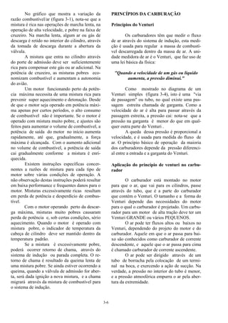 3-6
No gráfico que mostra a variação da
razão combustível/ar (figura 3-1), nota-se que a
mistura é rica nas operações de marcha lenta, na
operação de alta velocidade, e pobre na faixa de
cruzeiro. Na marcha lenta, algum ar ou gás de
descarga é retido no interior do cilindro, através
da tomada de descarga durante a abertura da
válvula.
A mistura que entra no cilindro através
do porte de admissão deve ser suficientemente
rica para compensar este gás ou ar adicional. Na
potência de cruzeiro, as misturas pobres eco-
nomizam combustível e aumentam a autonomia
do avião.
Um motor funcionando perto da potên-
cia máxima necessita de uma mistura rica para
prevenir super aquecimento e detonação. Desde
de que o motor seja operado em potência máxi-
ma apenas por curtos períodos, o alto consumo
de combustível não é importante. Se o motor é
operado com mistura muito pobre, e ajustes são
feitos para aumentar o volume de combustível, a
potência de saída do motor no início aumenta
rapidamente, até que, gradualmente, a força
máxima é alcançada. Com o aumento adicional
no volume de combustível, a potência de saída
cai gradualmente conforme a mistura é enri-
quecida.
Existem instruções específicas concer-
nentes a razões de mistura para cada tipo de
motor sobre várias condições de operação. A
não observação destas instruções poderá resultar
em baixa performance e frequentes danos para o
motor. Misturas excessivamente ricas resultam
em perda de potência e desperdício de combus-
tível.
Com o motor operando perto da descar-
ga máxima, misturas muito pobres causaram
perda de potência e, sob certas condições, sério
aquecimento. Quando o motor é operado com
mistura pobre, o indicador de temperatura da
cabeça de cilindro deve ser mantido dentro da
temperatura padrão.
Se a mistura é excessivamente pobre,
poderá ocorrer retorno de chama, através do
sistema de indução ou parada completa. O re-
torno de chama é resultado da queima lenta de
uma mistura pobre. Se ainda estiver ocorrendo a
queima, quando a válvula de admissão for aber-
ta, será dada ignição a nova mistura, e a chama
migrará através da mistura de combustível para
o sistema de indução.
PRINCÍPIOS DA CARBURAÇÃO
Princípios do Venturi
Os carburadores têm que medir o fluxo
de ar através do sistema de indução, esta medi-
ção é usada para regular a massa de combustí-
vel descarregada dentro da massa de ar. A uni-
dade medidora de ar é o Venturi, que faz uso de
uma lei básica da física:
"Quando a velocidade de um gás ou líquido
aumenta, a pressão diminui."
Como mostrado no diagrama de um
Venturi simples (figura 3-4), isto é uma "via
de passagem" ou tubo, no qual existe uma pas-
sagem estreita chamada de garganta. Como a
velocidade do ar é alta para passar através da
passagem estreita, a pressão cai: nota-se que a
pressão na garganta é menor do que em qual-
quer outra parte do Venturi .
A queda dessa pressão é proporcional a
velocidade, e é usada para medida do fluxo de
ar. O princípio básico de operação da maioria
dos carburadores depende da pressão diferenci-
al entre a entrada e a garganta do Venturi.
Aplicação do princípio de venturi no carbu-
rador
O carburador está montado no motor
para que o ar, que vai para os cilindros, passe
através do tubo, que é a parte do carburador
que contém o Venturi. O tamanho e a forma do
Venturi depende das necessidades do motor
para o qual o carburador é projetado. Um carbu-
rador para um motor de alta tração deve ter um
Venturi GRANDE ou vários PEQUENOS.
O ar pode ter fluxos altos ou baixos no
Venturi, dependendo do projeto do motor e do
carburador. Aquele em que o ar passa para bai-
xo são conhecidos como carburador de corrente
descendente, e aquele que o ar passa para cima
é chamado carburador de corrente ascendente.
O ar pode ser dirigido através de um
tubo de borracha pela colocação de um termi-
nal na boca, e exercendo a ação de sucção. Na
verdade, a pressão no interior do tubo é menor,
e a pressão atmosférica empurra o ar pela aber-
tura da extremidade.
 