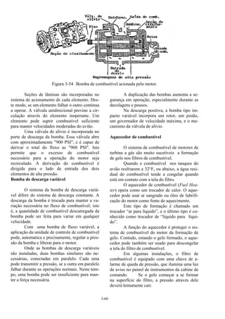 3-60
Figura 3-54 Bomba de combustível acionada pelo motor.
Seções de lâminas são incorporadas no
sistema de acionamento de cada elemento. Des-
te modo, se um elemento falhar o outro continua
a operar. A válvula unidirecional previne a cir-
culação através do elemento inoperante. Um
elemento pode suprir combustível suficiente
para manter velocidades moderadas do avião.
Uma válvula de alívio é incorporada no
porte de descarga da bomba. Essa válvula abre
com aproximadamente "900 PSI", e é capaz de
derivar o total do fluxo as "960 PSI". Isto
permite que o excesso de combustível
necessário para a operação do motor seja
recirculado. A derivação do combustível é
dirigida para o lado de entrada dos dois
elementos de alta pressão.
Bomba de descarga variável
O sistema da bomba de descarga variá-
vel difere do sistema de descarga constante. A
descarga da bomba é trocada para manter a va-
riação necessária no fluxo de combustível; isto
é, a quantidade de combustível descarregada da
bomba pode ser feita para variar em qualquer
velocidade.
Com uma bomba de fluxo variável, a
aplicação da unidade de controle de combustível
pode, automatica e precisamente, regular a pres-
são da bomba e liberar para o motor.
Onde as bombas de descarga variáveis
são instaladas, duas bombas similares são ne-
cessárias, conectadas em paralelo. Cada uma
pode transmitir a pressão, se a outra em paralelo
falhar durante as operações normais. Neste tem-
po, uma bomba pode ser insuficiente para man-
ter a força necessária.
A duplicação das bombas aumenta a se-
gurança em operação, especialmente durante as
decolagens e pousos.
Na descarga positiva, a bomba tipo im-
pacto variável incorpora um rotor, um pistão,
um governador de velocidade máxima, e o me-
canismo da válvula de alívio.
Aquecedor de combustível
O sistema de combustível de motores de
turbina a gás são muito sucetíveis a formação
de gelo nos filtros de combustível.
Quando o combustível nos tanques do
avião resfriarem a 32°F, ou abaixo, a água resi-
dual do combustível tende a congelar quando
está em contato com a tela do filtro.
O aquecedor de combustível (Fuel Hea-
ter) opera como um trocador de calor. O aque-
cedor pode usar ar sangrado ou óleo de lubrifi-
cação do motor como fonte de aquecimento.
Este tipo de formação é chamado um
trocador “ar para líquido”, e o último tipo é co-
nhecido como trocador de “líquido para líqui-
do”.
A função do aquecedor é proteger o sis-
tema de combustível do motor da formação de
gelo. Contudo, estando o gelo formado, o aque-
cedor pode também ser usado para descongelar
a tela do filtro de combustível.
Em algumas instalações, o filtro de
combustível é equipado com uma chave de a-
larme de queda de pressão, que ilumina uma luz
de aviso no painel de instrumentos da cabine de
comando. Se o gelo começar a se formar
na superfície do filtro, a pressão através dele
deverá lentamente cair.
 