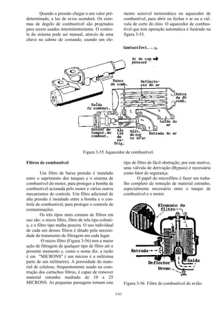 3-61
Quando a pressão chegar a um valor pré-
determinado, a luz de aviso acenderá. Os siste-
mas de degelo de combustível são projetados
para serem usados intermitentemente. O contro-
le do sistema pode ser manual, através de uma
chave na cabine de comando, usando um ele-
mento sensível termostático no aquecedor de
combustível, para abrir ou fechar o ar ou a vál-
vula de corte do óleo. O aquecedor de combus-
tível que tem operação automática é ilustrado na
figura 3-55.
Figura 3-55 Aquecedor de combustível.
Filtros de combustível
Um filtro de baixa pressão é instalado
entre o suprimento dos tanques e o sistema de
combustível do motor, para proteger a bomba de
combustível acionada pelo motor e vários outros
mecanismos de controle. Um filtro adicional de
alta pressão é instalado entre a bomba e o con-
trole de combustível, para proteger o controle de
contaminações.
Os três tipos mais comuns de filtros em
uso são: o micro filtro, filtro de tela tipo colméi-
a, e o filtro tipo malha peneira. O uso individual
de cada um desses filtros é ditado pela necessi-
dade do tratamento de filtragem em cada lugar.
O micro filtro (Figura 3-56) tem a maior
ação de filtragem de qualquer tipo de filtro até o
presente momento e, como o nome diz, a razão
é em "MICRONS" ( um micron é a milésima
parte de um milímetro). A porosidade do mate-
rial de celulose, frequentemente usado na cons-
trução dos cartuchos filtros, é capaz de remover
material estranho medindo de 10 a 25
MICRONS. As pequenas passagens tornam este
tipo de filtro de fácil obstrução; por este motivo,
uma válvula de derivação (Bypass) é necessária
como fator de segurança.
O papel do microfiltro é fazer um traba-
lho completo de remoção de material estranho,
especialmente necessário entre o tanque de
combustível e o motor.
Figura 3-56 Filtro de combustível do avião.
 