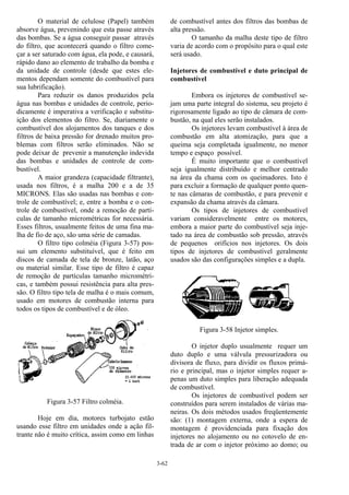 3-62
O material de celulose (Papel) também
absorve água, prevenindo que esta passe através
das bombas. Se a água conseguir passar através
do filtro, que acontecerá quando o filtro come-
çar a ser saturado com água, ela pode, e causará,
rápido dano ao elemento de trabalho da bomba e
da unidade de controle (desde que estes ele-
mentos dependam somente do combustível para
sua lubrificação).
Para reduzir os danos produzidos pela
água nas bombas e unidades de controle, perio-
dicamente é imperativa a verificação e substitu-
ição dos elementos do filtro. Se, diariamente o
combustível dos alojamentos dos tanques e dos
filtros de baixa pressão for drenado muitos pro-
blemas com filtros serão eliminados. Não se
pode deixar de prevenir a manutenção indevida
das bombas e unidades de controle de com-
bustível.
A maior grandeza (capacidade filtrante),
usada nos filtros, é a malha 200 e a de 35
MICRONS. Elas são usadas nas bombas e con-
trole de combustível; e, entre a bomba e o con-
trole de combustível, onde a remoção de partí-
culas de tamanho micrométricas for necessária.
Esses filtros, usualmente feitos de uma fina ma-
lha de fio de aço, são uma série de camadas.
O filtro tipo colméia (Figura 3-57) pos-
sui um elemento substituível, que é feito em
discos de camada de tela de bronze, latão, aço
ou material similar. Esse tipo de filtro é capaz
de remoção de partículas tamanho micrométri-
cas, e também possui resistência para alta pres-
são. O filtro tipo tela de malha é o mais comum,
usado em motores de combustão interna para
todos os tipos de combustível e de óleo.
Figura 3-57 Filtro colméia.
Hoje em dia, motores turbojato estão
usando esse filtro em unidades onde a ação fil-
trante não é muito crítica, assim como em linhas
de combustível antes dos filtros das bombas de
alta pressão.
O tamanho da malha deste tipo de filtro
varia de acordo com o propósito para o qual este
será usado.
Injetores de combustível e duto principal de
combustível
Embora os injetores de combustível se-
jam uma parte integral do sistema, seu projeto é
rigorosamente ligado ao tipo de câmara de com-
bustão, na qual eles serão instalados.
Os injetores levam combustível à área de
combustão em alta atomização, para que a
queima seja completada igualmente, no menor
tempo e espaço possível.
É muito importante que o combustível
seja igualmente distribuído e melhor centrado
na área da chama com os queimadores. Isto é
para excluir a formação de qualquer ponto quen-
te nas câmaras de combustão, e para prevenir e
expansão da chama através da câmara.
Os tipos de injetores de combustível
variam consideravelmente entre os motores,
embora a maior parte do combustível seja inje-
tado na área de combustão sob pressão, através
de pequenos orifícios nos injetores. Os dois
tipos de injetores de combustível geralmente
usados são das configurações simples e a dupla.
Figura 3-58 Injetor simples.
O injetor duplo usualmente requer um
duto duplo e uma válvula pressurizadora ou
divisora de fluxo, para dividir os fluxos primá-
rio e principal, mas o injetor simples requer a-
penas um duto simples para liberação adequada
de combustível.
Os injetores de combustível podem ser
construídos para serem instalados de várias ma-
neiras. Os dois métodos usados freqüentemente
são: (1) montagem externa, onde a espera de
montagem é providenciada para fixação dos
injetores no alojamento ou no cotovelo de en-
trada de ar com o injetor próximo ao domo; ou
 