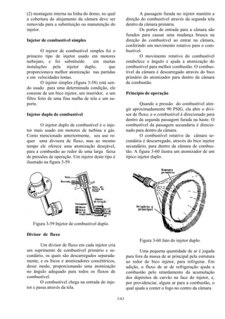 3-63
(2) montagem interna na linha do domo, no qual
a cobertura do alojamento da câmara deve ser
removida para a substituição ou manutenção do
injetor.
Injetor de combustível simples
O injetor de combustível simples foi o
primeiro tipo de injetor usado em motores
turbojato, e foi substituído em muitas
instalações pela injetor duplo, que
proporcionava melhor atomização nas partidas
e em velocidades lentas.
O injetor simples (figura 3-58) está sen-
do usado para uma determinada condição, ele
consiste de um bico injetor, um inseridor, e um
filtro feito de uma fina malha de tela e um su-
porte.
Injetor duplo de combustível
O injetor duplo de combustível é o inje-
tor mais usado em motores de turbina a gás.
Como mencionado anteriormente, seu uso re-
quer uma divisora de fluxo, mas ao mesmo
tempo ele oferece uma atomização desejável,
para a combustão ao redor de uma larga faixa
de pressões de operação. Um injetor deste tipo é
ilustrado na figura 3-59 .
Figura 3-59 Injetor de combustível duplo.
Divisor de fluxo
Um divisor de fluxo em cada injetor cria
um suprimento de combustível primário e se-
cundário, os quais são descarregados separada-
mente, e os bicos e atomizadores concêntricos,
desse modo, proporcionando uma atomização
no ângulo adequado para todos os fluxos de
combustível.
O combustível chega na entrada do inje-
tor e passa através da tela.
A passagem furada no injetor mantém a
direção do combustível através da segunda tela
dentro da câmara primária.
Os portes de entrada para a câmara são
furados para causar uma mudança brusca na
direção do combustível ao entrar na câmara,
conferindo um movimento rotativo para o com-
bustível.
O movimento rotativo do combustível
estabelece o ângulo e ajuda a atomização do
combustível para melhor combustão. O combus-
tível da câmara é descarregado através do bico
primário do atomizador para dentro da câmara
de combustão.
Princípio de operação
Quando a pressão do combustível atin-
gir aproximadamente 90 PSIG, ela abre o divi-
sor de fluxo, e o combustível é direcionado para
dentro da segunda passagem furada na haste. O
combustível da passagem secundária é direcio-
nado para dentro da câmara.
O combustível rotativo da câmara se-
cundária é descarregado, através do bico injetor
secundário, para dentro da câmara de combus-
tão. A figura 3-60 ilustra um atomizador de um
típico injetor duplo.
Figura 3-60 Jato do injetor duplo.
Uma pequena quantidade de ar é jogada
para fora da massa de ar principal pela estrutura
ao redor do bico injetor, para refrigerar. Em
adição, o fluxo de ar de refrigeração ajuda a
combustão pelo retardamento da acumulação
dos depósitos de carvão na face do injetor, e,
por providenciar, algum ar para a combustão, o
qual ajuda a conter o fogo no centro da câmara.
 