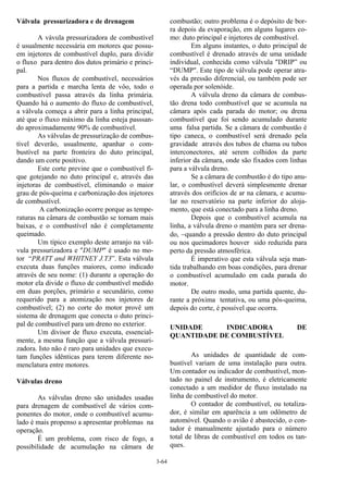 3-64
Válvula pressurizadora e de drenagem
A vávula pressurizadora de combustível
é usualmente necessária em motores que possu-
em injetores de combustível duplo, para dividir
o fluxo para dentro dos dutos primário e princi-
pal.
Nos fluxos de combustível, necessários
para a partida e marcha lenta de vôo, todo o
combustível passa através da linha primária.
Quando há o aumento do fluxo de combustível,
a válvula começa a abrir para a linha principal,
até que o fluxo máximo da linha esteja passsan-
do aproximadamente 90% de combustível.
As válvulas de pressurização de combus-
tível deverão, usualmente, apanhar o com-
bustível na parte fronteira do duto principal,
dando um corte positivo.
Este corte previne que o combustível fi-
que gotejando no duto principal e, através das
injetoras de combustível, eliminando o maior
grau de pós-queima e carbonização dos injetores
de combustível.
A carbonização ocorre porque as tempe-
raturas na câmara de combustão se tornam mais
baixas, e o combustível não é completamente
queimado.
Um típico exemplo deste arranjo na vál-
vula pressurizadora e "DUMP" é usado no mo-
tor “PRATT and WHITNEY J.T3”. Esta válvula
executa duas funções maiores, como indicado
através de seu nome: (1) durante a operação do
motor ela divide o fluxo de combustível medido
em duas porções, primário e secundário, como
requerido para a atomização nos injetores de
combustível; (2) no corte do motor provê um
sistema de drenagem que conecta o duto princi-
pal de combustível para um dreno no exterior.
Um divisor de fluxo executa, essencial-
mente, a mesma função que a válvula pressuri-
zadora. Isto não é raro para unidades que execu-
tam funções idênticas para terem diferente no-
menclatura entre motores.
Válvulas dreno
As válvulas dreno são unidades usadas
para drenagem de combustível de vários com-
ponentes do motor, onde o combustível acumu-
lado é mais propenso a apresentar problemas na
operação.
É um problema, com risco de fogo, a
possibilidade de acumulação na câmara de
combustão; outro problema é o depósito de bor-
ra depois da evaporação, em alguns lugares co-
mo: duto principal e injetores de combustível.
Em alguns instantes, o duto principal de
combustível é drenado através de uma unidade
individual, conhecida como válvula "DRIP” ou
“DUMP". Este tipo de válvula pode operar atra-
vés da pressão diferencial, ou também pode ser
operada por solenóide.
A válvula dreno da câmara de combus-
tão drena todo combustível que se acumula na
câmara após cada parada do motor; ou drena
combustível que foi sendo acumulado durante
uma falsa partida. Se a câmara de combustão é
tipo caneca, o combustível será drenado pela
gravidade através dos tubos de chama ou tubos
interconectores, até serem colhidos da parte
inferior da câmara, onde são fixados com linhas
para a válvula dreno.
Se a câmara de combustão é do tipo anu-
lar, o combustível deverá simplesmente drenar
através dos orifícios de ar na câmara, e acumu-
lar no reservatório na parte inferior do aloja-
mento, que está conectado para a linha dreno.
Depois que o combustível acumula na
linha, a válvula dreno o mantém para ser drena-
do, −quando a pressão dentro do duto principal
ou nos queimadores houver sido reduzida para
perto da pressão atmosférica.
É imperativo que esta válvula seja man-
tida trabalhando em boas condições, para drenar
o combustível acumulado em cada parada do
motor.
De outro modo, uma partida quente, du-
rante a próxima tentativa, ou uma pós-queima,
depois do corte, é possível que ocorra.
UNIDADE INDICADORA DE
QUANTIDADE DE COMBUSTÍVEL
As unidades de quantidade de com-
bustível variam de uma instalação para outra.
Um contador ou indicador de combustível, mon-
tado no painel de instrumento, é eletricamente
conectado a um medidor de fluxo instalado na
linha de combustível do motor.
O contador de combustível, ou totaliza-
dor, é similar em aparência a um odômetro de
automóvel. Quando o avião é abastecido, o con-
tador é manualmente ajustado para o número
total de libras de combustível em todos os tan-
ques.
 