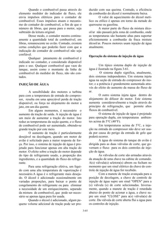 3-65
Quando o combustível passa através do
elemento medidor do indicador de fluxo, ele
envia impulsos elétricos para o contador de
combustível. Esses impulsos atuam o mecanis-
mo do contador de combustível, a fim de que o
número de libras, que passa para o motor, seja
subtraído da leitura original.
Desse modo, o contador mostra continu-
amente a quantidade total de combustível, em
libras, remanescente no avião. Contudo, existem
certas condições que poderão fazer com que a
indicação do contador de combustível não seja
confiável.
Qualquer jateamento de combustível é
indicado no contador, e considerado disponível
para o uso. Qualquer combustível que vaze do
tanque, assim como o montante da linha de
combustível do medidor de fluxo, não são con-
tados.
INJEÇÃO DE ÁGUA
A sensibilidade dos motores a turbina
para com a temperatura de entrada do compres-
sor, resulta em uma apreciável perda de tração
disponível, ou força no alojamento do motor a
jato, em um dia quente.
Em alguns momentos, é necessário o
aumento da tração de saída. A injeção de água é
um meio de aumentar a tração do motor. Isto
reduz as temperaturas da seção quente, e o fluxo
de combustível pode ser aumentado, obtendo-se
grande tração por este meio.
O aumento de tração é particularmente
desejável na decolagem, quando um motor de
avião é solicitado para a maior resposta de for-
ça. Por isso, o sistema de injeção de água é pro-
jetado para funcionar apenas em alta tração do
motor. O efeito sobre a tração do motor depende
do tipo de refrigerante usado, a proporção dos
ingredientes, e a quantidade do fluxo do refrige-
rante.
Para uma refrigeração efetiva, um líqui-
do com uma alta temperatura de vaporização é
necessário.A água é o refrigerante mais deseja-
do. O álcool é adicionado ocasionalmente em
variadas proporções, para baixar o ponto de
congelamento do refrigerante ou para eliminar
a necessidade de um enriquecimento, separado
da mistura de combustível, que pode ser neces-
sário se apenas água pura for usada.
Quando o álcool é adicionado, algum pe-
queno volume adicional de tração pode ser pro-
duzido com sua queima. Contudo, a eficiência
da combustão do álcool é normalmente baixa.
O valor de aquecimento do álcool metí-
lico ou etílico é apenas em torno da metade do
querosene ou gasolina.
A maior parte do fluxo da mistura álco-
ol/ar não passará pela zona de combustão, onde
as temperaturas são bastante altas para suportar
eficientemente a combustão da fraca mistura
álcool/ar. Poucos motores usam injeção de água
atualmente.
Operação do sistema de injeção de água
Um típico sistema duplo de injeção de
água é ilustrado na figura 3-61.
O sistema duplo significa, atualmente,
dois sistemas independentes. Um sistema injeta
água na seção de entrada do compressor do mo-
tor; e a potência é grandemente aumentada atra-
vés do efeito do aumento da massa do fluxo de
ar.
O outro sistema injeta água dentro do
alojamento do difusor do motor. Este sistema
aumenta consideravelmente a tração através do
princípio de refrigeração, que permite altos
fluxos de combustível.
O sistema de injeção de água é projetado
para operação dupla, em temperaturas ambien-
tes acima de 5°C (40°F).
Em temperaturas acima de 5°C, a inje-
ção na entrada do compressor não deve ser usa-
da por causa do perigo da entrada de gelo que
poderá ocorrer.
A água do sistema do tanque do avião é
dirigida para as duas válvulas de corte, que go-
vernam o fluxo para os dois controles de inje-
ção de água.
As válvulas de corte são armadas através
da atuação de uma chave na cabine de comando.
A(s) válvula(s) seletora(s) abrem ou fecham no
momento que um sinal elétrico da chave do con-
trole de injeção de água for recebido.
Com a manete de tração avançada para a
posição de decolagem, a chave de controle de
injeção de água supre um sinal "OPEN" para a
(s) válvula (s) de corte selecionadas. Inversa-
mente, quando a manete de tração é retardada
abaixo do ponto de acionar a água, a chave su-
pre um sinal "CLOSE" para a(s) válvula(s) de
corte. Da válvula de corte aberta flui a água para
os controles de injeção.
 