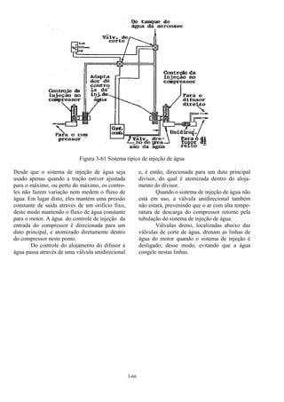 3-66
Figura 3-61 Sistema típico de injeção de água
Desde que o sistema de injeção de água seja
usado apenas quando a tração estiver ajustada
para o máximo, ou perto do máximo, os contro-
les não fazem variação nem medem o fluxo de
água. Em lugar disto, eles mantém uma pressão
constante de saída através de um orificio fixo,
deste modo mantendo o fluxo de água constante
para o motor. A água do controle de injeção da
entrada do compressor é direcionada para um
duto principal, e atomizado diretamente dentro
do compressor neste ponto.
Do controle do alojamento do difusor a
água passa através de uma válvula unidirecional
e, é então, direcionada para um duto principal
divisor, do qual é atomizada dentro do aloja-
mento do divisor.
Quando o sistema de injeção de água não
está em uso, a válvula unidirecional também
não estará, prevenindo que o ar com alta tempe-
ratura de descarga do compressor retorne pela
tubulação do sistema de injeção de água.
Válvulas dreno, localizadas abaixo das
válvulas de corte de água, drenam as linhas de
água do motor quando o sistema de injeção é
desligado; desse modo, evitando que a água
congele nestas linhas.
 
