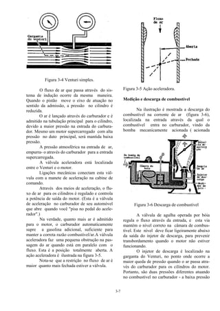 3-7
Figura 3-4 Venturi simples.
O fluxo de ar que passa através do sis-
tema de indução ocorre da mesma maneira.
Quando o pistão move o eixo de atuação no
sentido da admissão, a pressão no cilindro é
reduzida.
O ar é lançado através do carburador e é
admitido na tubulação principal para o cilindro,
devido a maior pressão na entrada do carbura-
dor. Mesmo um motor supercarregado com alta
pressão no duto principal, será mantida baixa
pressão.
A pressão atmosférica na entrada de ar,
empurra- o através do carburador para a entrada
supercarregada.
A válvula aceleradora está localizada
entre o Venturi e o motor.
Ligações mecânicas conectam esta vál-
vula com a manete de aceleração na cabine de
comando.
Através dos meios de aceleração, o flu-
xo de ar para os cilindros é regulado e controla
a potência de saída do motor. (Esta é a válvula
de aceleração no carburador de seu automóvel
que abre quando você "pisa no pedal do acele-
rador".)
Na verdade, quanto mais ar é admitido
para o motor, o carburador automaticamente
supre a gasolina adicional, suficiente para
manter a correta razão combustível/ar.A válvula
aceleradora faz uma pequena obstrução na pas-
sagem do ar quando está em paralelo com o
fluxo. Esta é a posição totalmente aberta. A
ação aceleradora é ilustrada na figura 3-5.
Nota-se que a restrição no fluxo de ar é
maior quanto mais fechada estiver a válvula.
Figura 3-5 Ação aceleradora.
Medição e descarga de combustível
Na ilustração é mostrada a descarga do
combustível na corrente de ar (figura 3-6),
localizada na entrada através da qual o
combustível entra no carburador, vindo da
bomba mecanicamente acionada ( acionada
pelo motor ).
Figura 3-6 Descarga de combustível
A válvula de agulha operada por bóia
regula o fluxo através da entrada, e esta via
mantém o nível correto na câmara de combus-
tível. Este nível deve ficar ligeiramente abaixo
da saída do injetor de descarga, para prevenir
transbordamento quando o motor não estiver
funcionando.
O injetor de descarga é localizado na
garganta do Venturi, no ponto onde ocorre a
maior queda de pressão quando o ar passa atra-
vés do carburador para os cilindros do motor.
Portanto, são duas pressões diferentes atuando
no combustível no carburador - a baixa pressão
 