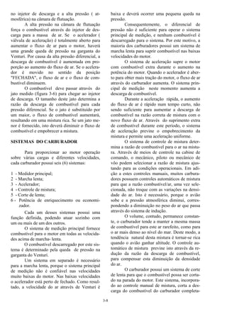 3-8
no injetor de descarga e a alta pressão ( at-
mosférica) na câmara de flutuação.
A alta pressão na câmara de flutuação
força o combustível através do injetor de des-
carga para a massa de ar. Se o acelerador (
válvula de aceleração) é totalmente aberto para
aumentar o fluxo de ar para o motor, haverá
uma grande queda de pressão na garganta do
Venturi. Por causa da alta pressão diferencial, a
descarga de combustível é aumentada em pro-
porção ao aumento do fluxo de ar. Se o acelera-
dor é movido no sentido da posição
"FECHADA", o fluxo de ar e o fluxo de com-
bustível diminuem.
O combustível deve passar através do
jato medido (figura 3-6) para chegar ao injetor
de descarga. O tamanho deste jato determina a
razão da descarga de combustível para cada
pressão diferencial. Se o jato é substituído por
um maior, o fluxo de combustível aumentará,
resultando em uma mistura rica. Se um jato me-
nor é fornecido, isto deverá diminuir o fluxo de
combustível e empobrecer a mistura.
SISTEMAS DO CARBURADOR
Para proporcionar ao motor operação
sobre várias cargas e diferentes velocidades,
cada carburador possui seis (6) sistemas:
1 - Medidor principal;
2 - Marcha lenta;
3 - Acelerador;
4 - Controle de mistura;
5 - Corte de lenta;
6 - Potência de enriquecimento ou economi-
zador.
Cada um desses sistemas possui uma
função definida, podendo atuar sozinho com
um ou mais de um dos outros.
O sistema de medição principal fornece
combustível para o motor em todas as velocida-
des acima de marcha- lenta.
O combustível descarregado por este sis-
tema é determinado pela queda de pressão na
garganta do Venturi.
Um sistema em separado é necessário
para a marcha lenta, porque o sistema principal
de medição não é confiável nas velocidades
muito baixas do motor. Nas baixas velocidades
o acelerador está perto de fechado. Como resul-
tado, a velocidade do ar através de Venturi é
baixa e deverá ocorrer uma pequena queda na
pressão.
Consequentemente, o diferencial de
pressão não é suficiente para operar o sistema
principal de medição, e nenhum combustível é
descarregado para o sistema. Por este motivo, a
maioria dos carburadores possui um sistema de
marcha lenta para suprir combustível nas baixas
velocidades do motor.
O sistema de aceleração supre o motor
com combustível extra durante o aumento na
potência do motor. Quando o acelerador é aber-
to para obter mais tração do motor, o fluxo de ar
através do carburador aumenta. O sistema prin-
cipal de medição neste momento aumenta a
descarga de combustível.
Durante a aceleração rápida, o aumento
do fluxo de ar é rápido num tempo curto, não
sendo suficiente para aumentar a descarga de
combustível na razão correta de mistura com o
novo fluxo de ar. Através do suprimento extra
de combustível durante este período, o sistema
de aceleração previne o empobrecimento da
mistura e permite uma aceleração uniforme.
O sistema de controle de mistura deter-
mina a razão de combustível para o ar na mistu-
ra. Através de meios de controle na cabine de
comando, o mecânico, piloto ou mecânico de
vôo podem selecionar a razão de mistura ajus-
tando para as condições operacionais. Em adi-
ção a estes controles manuais, muitos carbura-
dores possuem controles automáticos de mistura
para que a razão combustível/ar, uma vez sele-
cionada, não troque com as variações na densi-
dade do ar. Isto é necessário, porque o avião
sobe e a pressão atmosférica diminui, corres-
pondendo a diminuição no peso do ar que passa
através do sistema de indução.
O volume, contudo, permanece constan-
te, o carburador tende a manter a mesma massa
de combustível para este ar rarefeito, como para
o ar mais denso ao nível do mar. Deste modo, a
tendência natural desta mistura é tornar-se rica
quando o avião ganhar altitude. O controle au-
tomático de mistura previne isto através da re-
dução da razão da descarga de combustível,
para compensar esta diminuição da densidade
do ar.
O carburador possui um sistema de corte
de lenta para que o combustível possa ser corta-
do na parada do motor. Este sistema, incorpora-
do ao controle manual de mistura, corta a des-
carga do combustível do carburador completa-
 