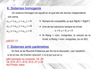 6. Sistemes homogenis
p58 E7 17
Un sistema homogeni és aquell en el què tots els termes independents
són zeros.
a11 x+a12 y+a13 z=0
a21 x+a22 y+a23 z=0
a31 x+a32 y+a33 z=0
Sempre és compatible, ja que Rg(A) = Rg(A*)
Una de les solucions sempre és trivial:
x = 0, y = 0, z = 0
Si Rang = núm. incògnites, la solució és la
trivial; si Rang < núm. incògnites, és un SCI.
7. Sistemes amb paràmetres
Es farà ús de Rouché-Fröbenius per fer-ne la discussió, i per resoldre'l,
si és el cas, de Cramer (Atenció!!: λ no té per què ser z).
p60 exemple no numerat, 19, 20
18, E10, E11, E12, E13, 21 a 29
Act Finals: totes
 