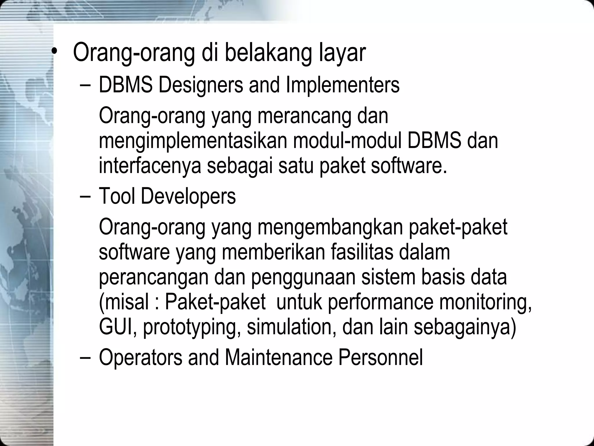 Orang-orang di belakang layar DBMS Designers and Implementers Orang-orang yang merancang dan mengimplementasikan modul-modul DBMS dan interfacenya sebagai satu paket software. Tool Developers Orang-orang yang mengembangkan paket-paket software yang memb e rikan fasilitas dalam perancangan dan penggunaan sistem basis data (misal : Paket-paket  untuk performance monitoring, GUI, prototyping, simulation, dan lain sebagainya) Operators and Maintenance Personnel 