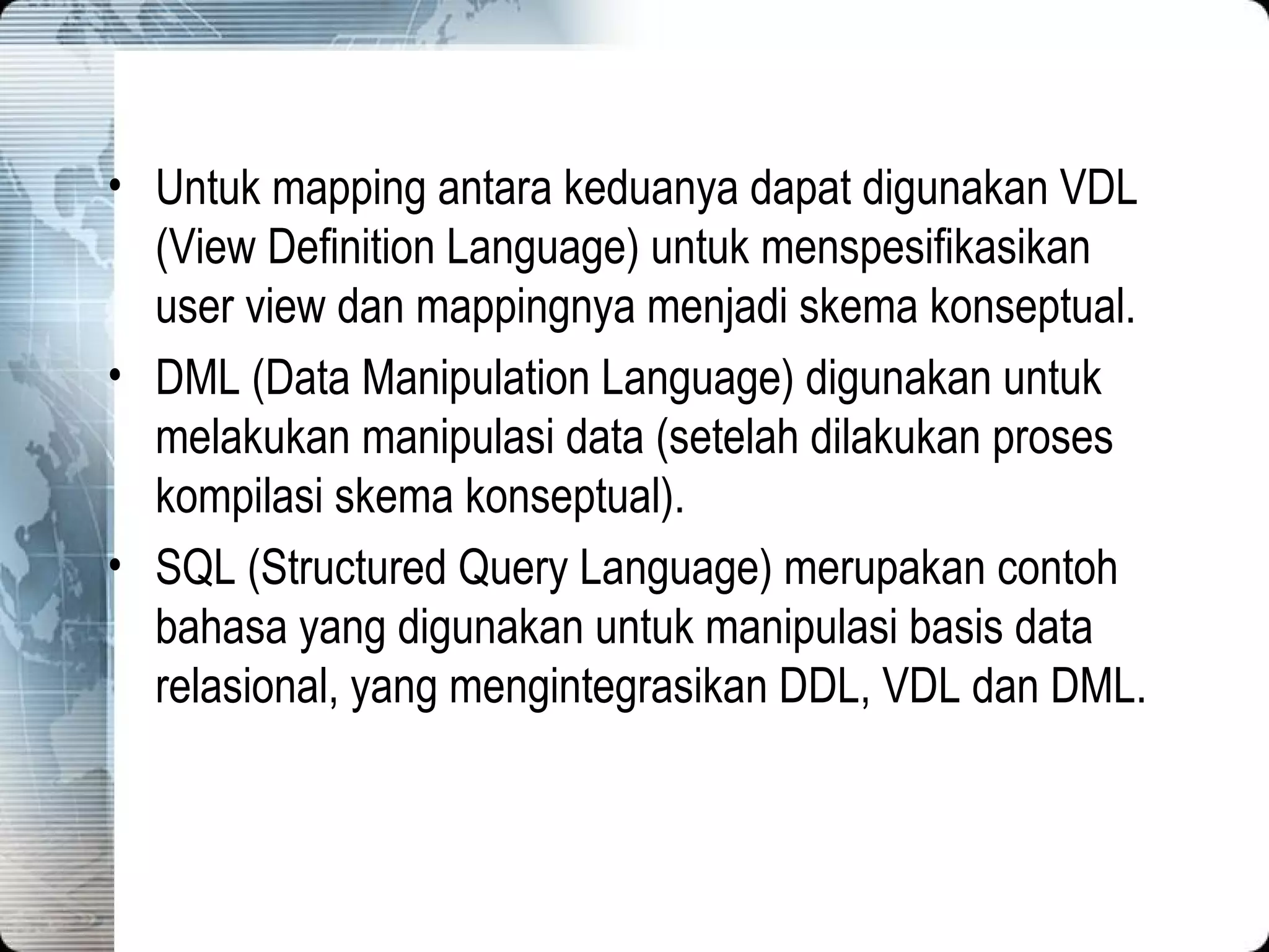 Untuk mapping antara keduanya dapat digunakan VDL (View Definition Language) untuk menspesifikasikan user view dan mappingnya menjadi skema konseptual. DML (Data Manipulation Language) digunakan untuk melakukan manipulasi data (setelah dilakukan proses kompilasi skema konseptual). SQL (Structured Query Language) merupakan contoh bahasa yang digunakan untuk manipulasi basis data relasional, yang mengintegrasikan DDL, VDL dan DML. 