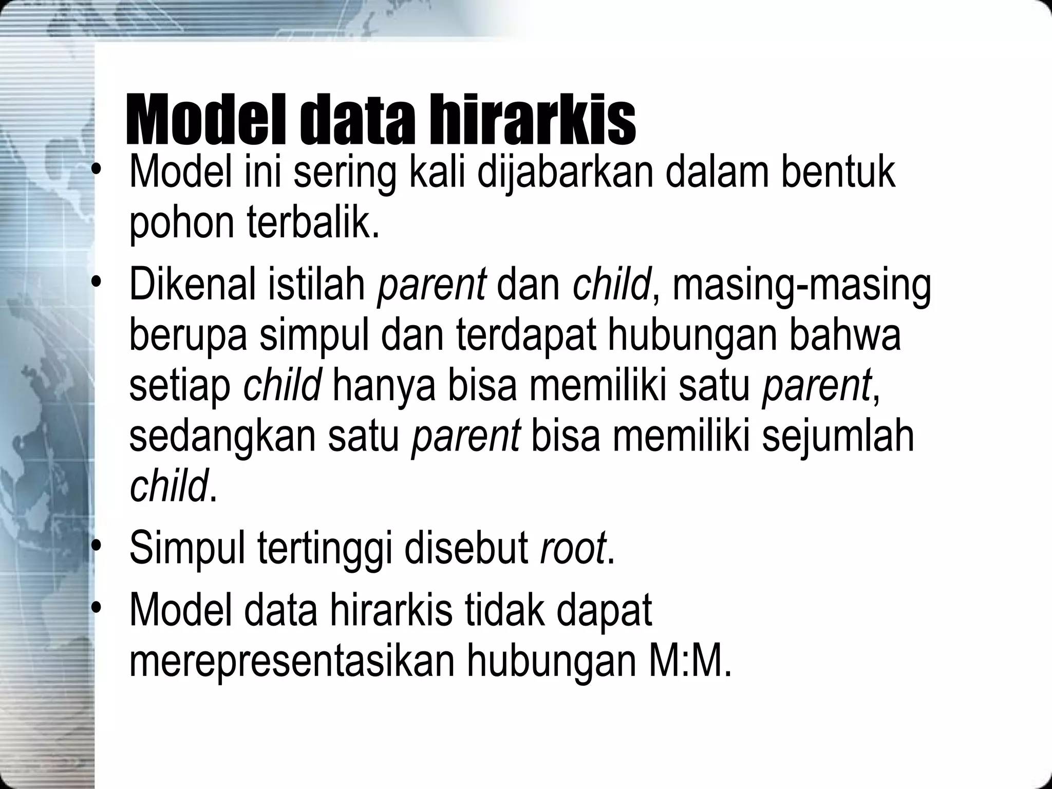 Model data hirarkis Model ini sering kali dijabarkan dalam bentuk pohon terbalik. Dikenal istilah  parent  dan  child , masing-masing berupa simpul dan terdapat hubungan bahwa setiap  child  hanya bisa memiliki satu  parent , sedangkan satu  parent  bisa memiliki sejumlah  child . Simpul tertinggi disebut  root . Model data hirarkis tidak dapat merepresentasikan hubungan M:M. 