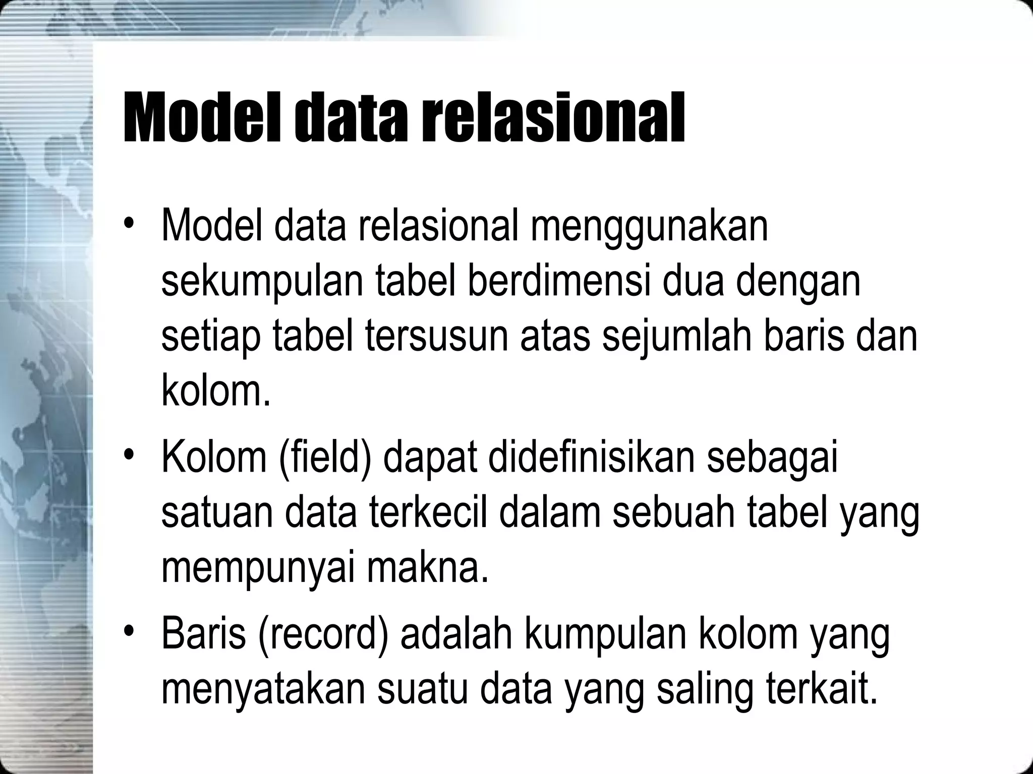 Model data relasional Model data relasional menggunakan sekumpulan tabel berdimensi dua dengan setiap tabel tersusun atas sejumlah baris dan kolom. Kolom (field) dapat didefinisikan sebagai satuan data terkecil dalam sebuah tabel yang mempunyai makna. Baris (record) adalah kumpulan kolom yang menyatakan suatu data yang saling terkait. 