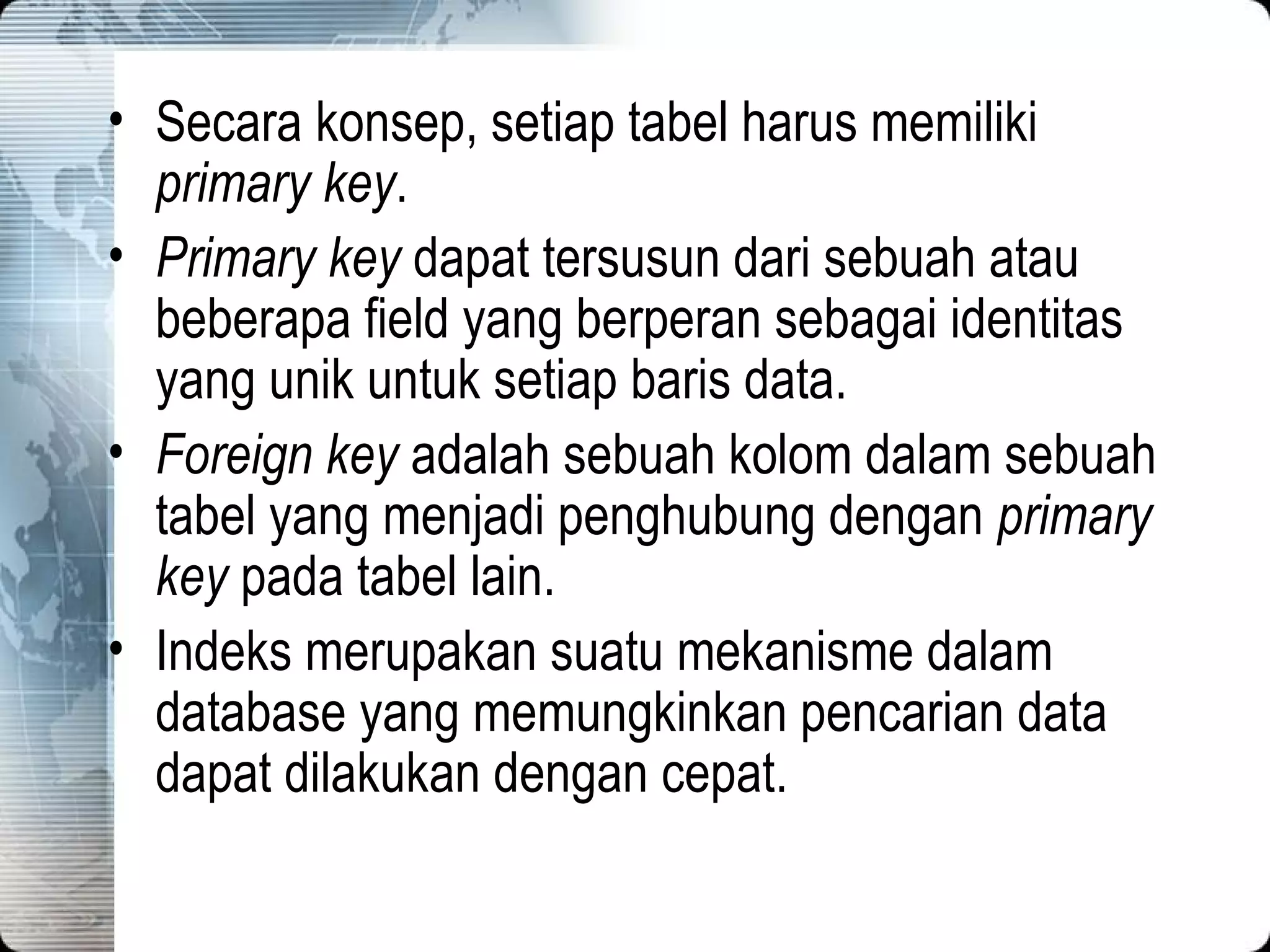 Secara konsep, setiap tabel harus memiliki  primary key . Primary key  dapat tersusun dari sebuah atau beberapa field yang berperan sebagai identitas yang unik untuk setiap baris data. Foreign key  adalah sebuah kolom dalam sebuah tabel yang menjadi penghubung dengan  primary key  pada tabel lain. Indeks merupakan suatu mekanisme dalam database yang memungkinkan pencarian data dapat dilakukan dengan cepat. 