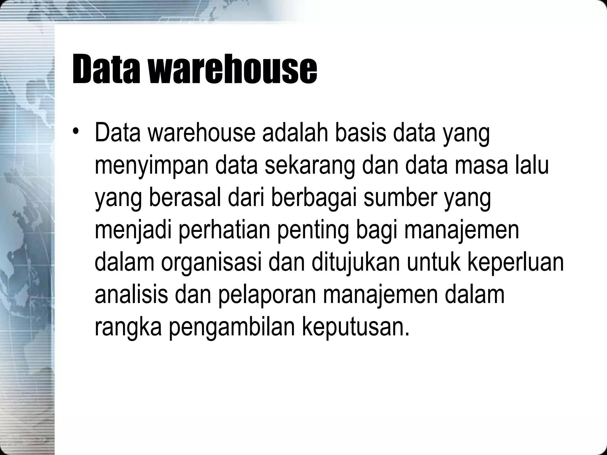Data warehouse Data warehouse adalah basis data yang menyimpan data sekarang dan data masa lalu yang berasal dari berbagai sumber yang menjadi perhatian penting bagi manajemen dalam organisasi dan ditujukan untuk keperluan analisis dan pelaporan manajemen dalam rangka pengambilan keputusan. 