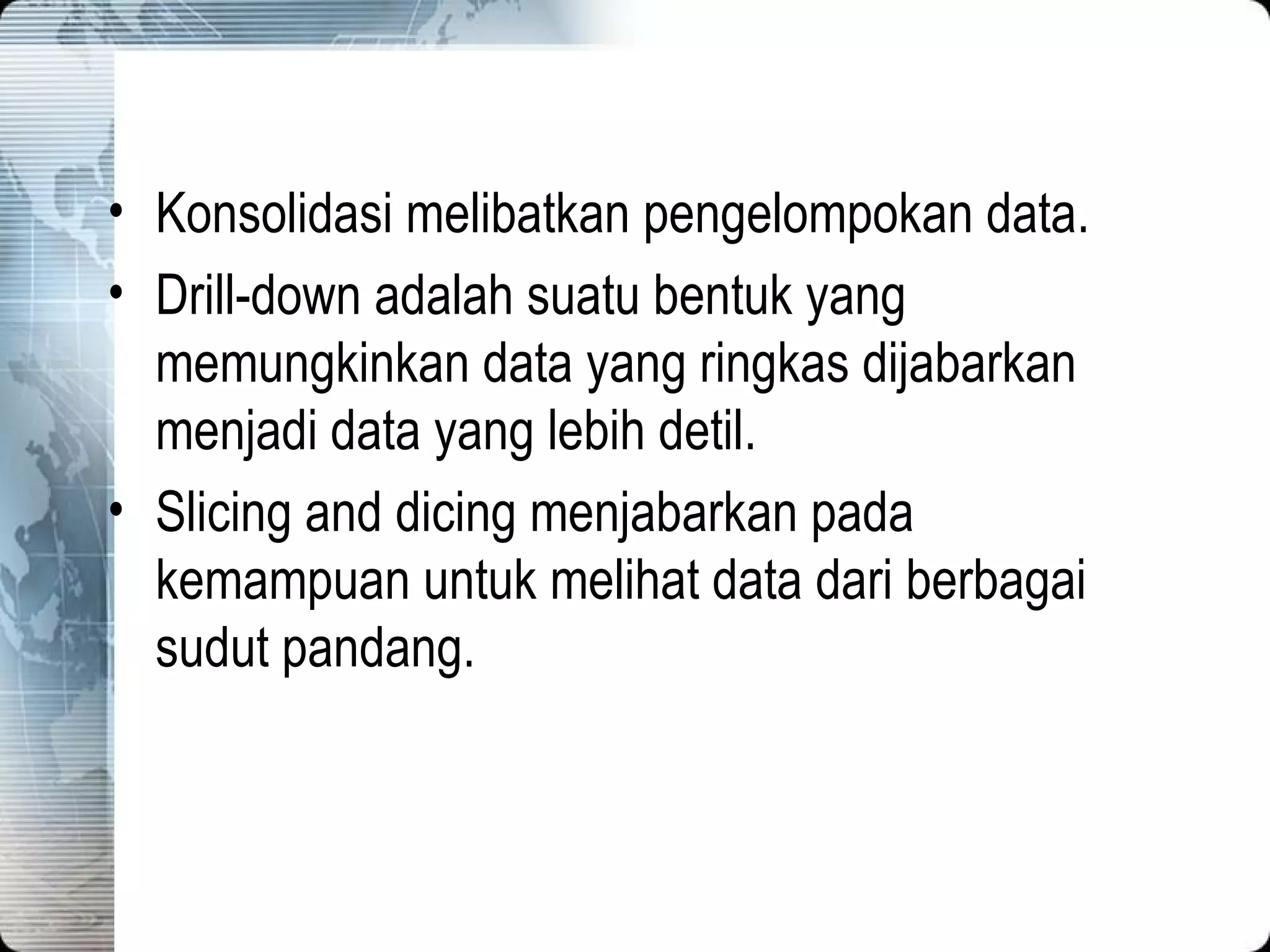 Konsolidasi melibatkan pengelompokan data. Drill-down adalah suatu bentuk yang memungkinkan data yang ringkas dijabarkan menjadi data yang lebih detil. Slicing and dicing menjabarkan pada kemampuan untuk melihat data dari berbagai sudut pandang. 