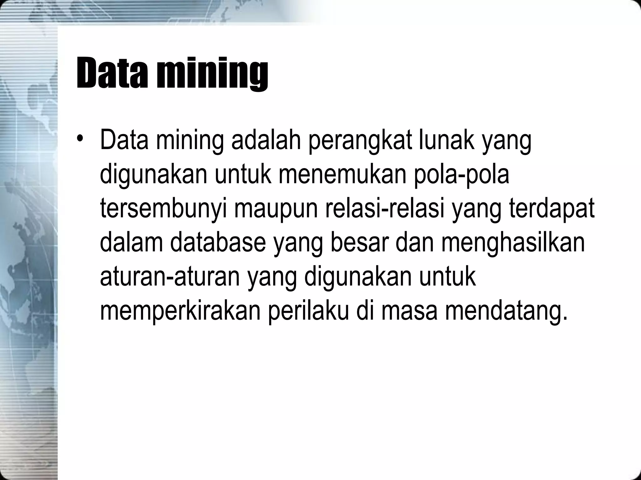 Data mining Data mining adalah perangkat lunak yang digunakan untuk menemukan pola-pola tersembunyi maupun relasi-relasi yang terdapat dalam database yang besar dan menghasilkan aturan-aturan yang digunakan untuk memperkirakan perilaku di masa mendatang. 