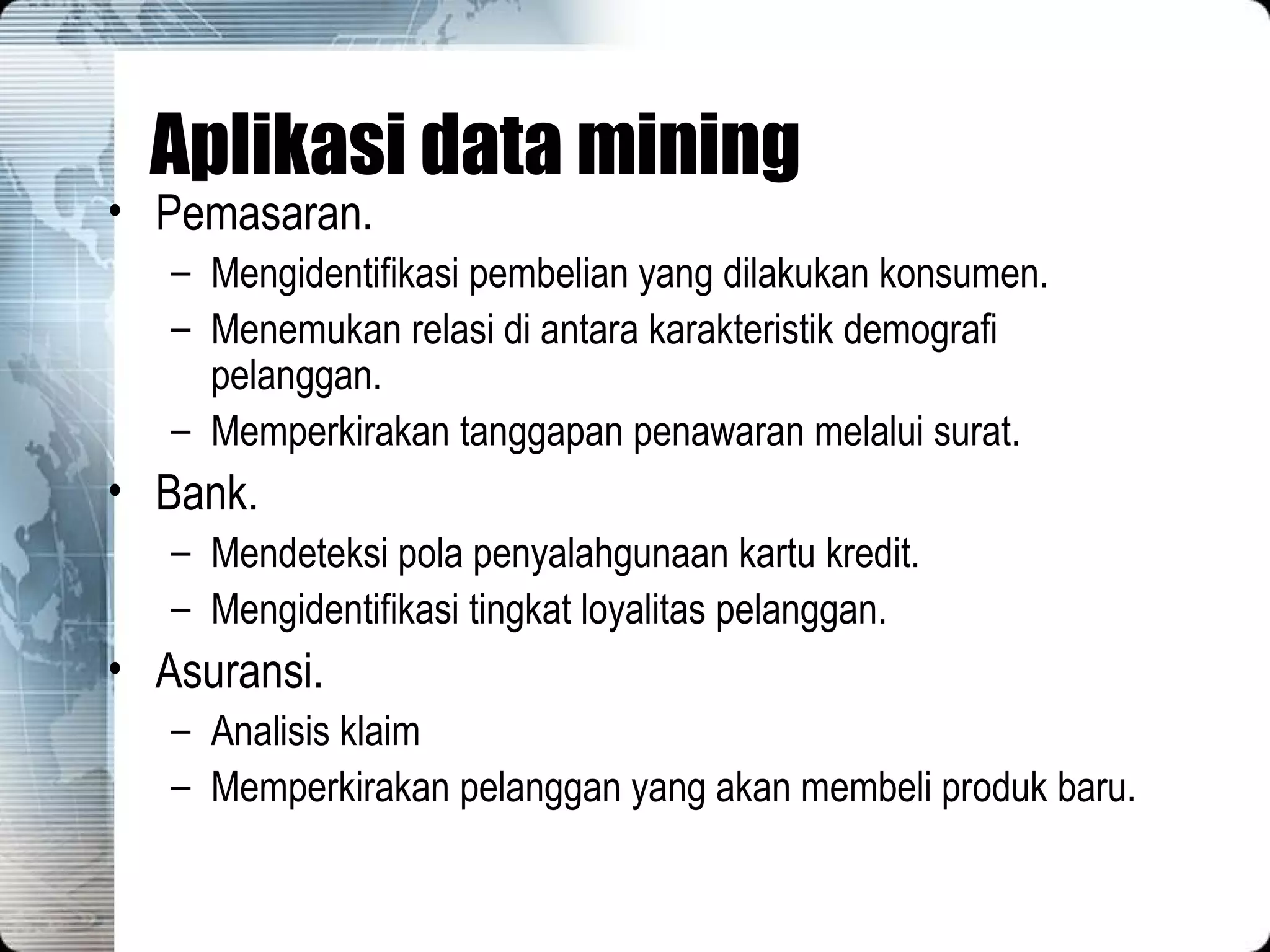 Aplikasi data mining Pemasaran. Mengidentifikasi pembelian yang dilakukan konsumen. Menemukan relasi di antara karakteristik demografi pelanggan. Memperkirakan tanggapan penawaran melalui surat. Bank. Mendeteksi pola penyalahgunaan kartu kredit. Mengidentifikasi tingkat loyalitas pelanggan. Asuransi. Analisis klaim Memperkirakan pelanggan yang akan membeli produk baru. 