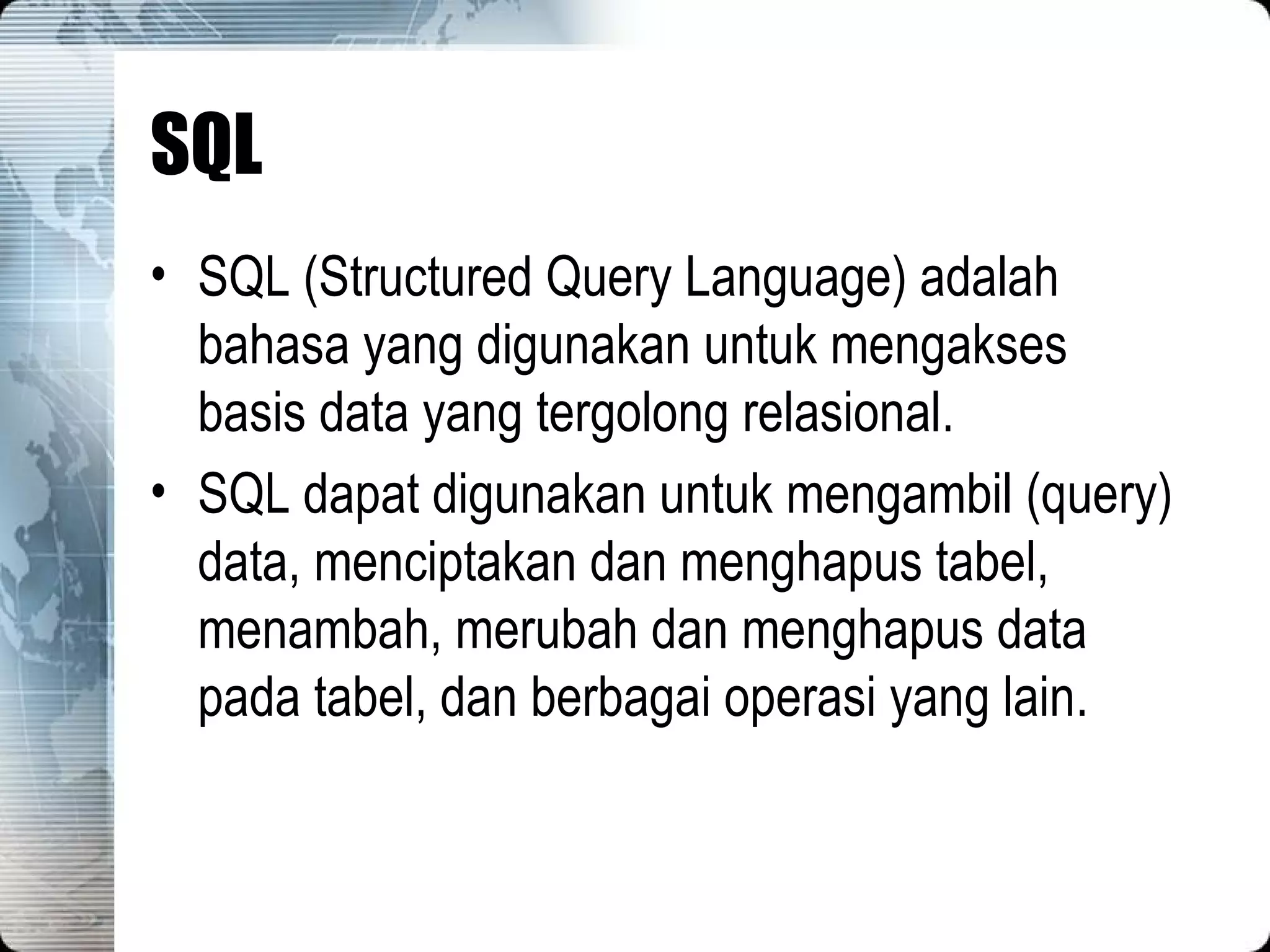 SQL SQL (Structured Query Language) adalah bahasa yang digunakan untuk mengakses basis data yang tergolong relasional. SQL dapat digunakan untuk mengambil (query) data, menciptakan dan menghapus tabel, menambah, merubah dan menghapus data pada tabel, dan berbagai operasi yang lain. 