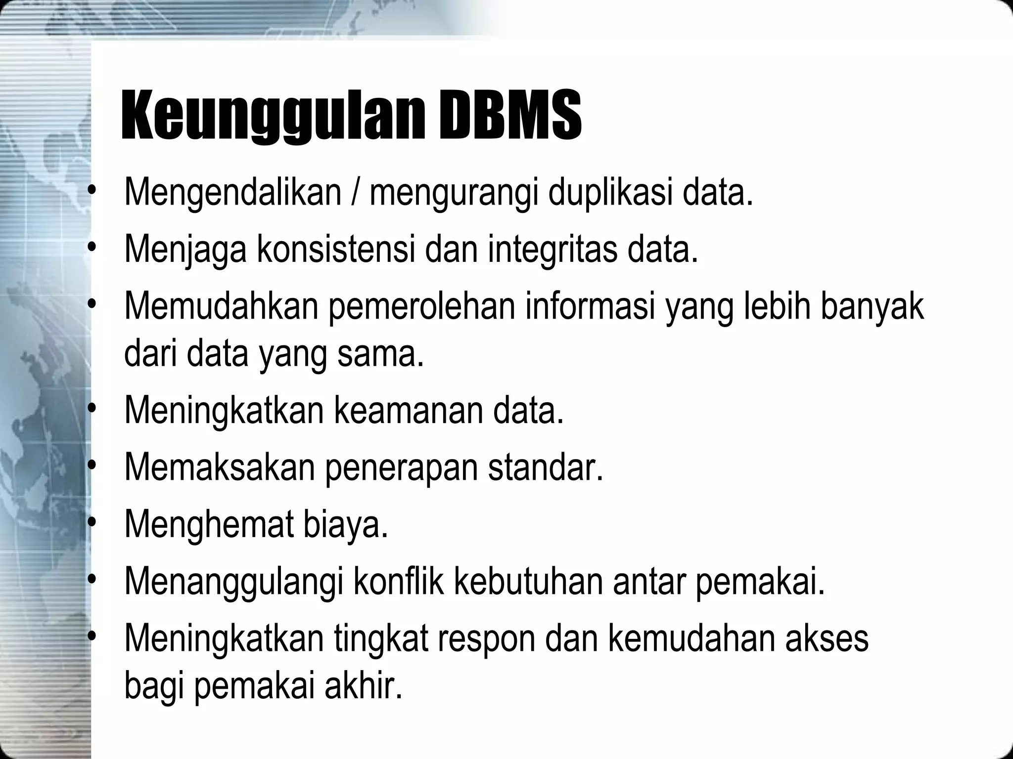 Keunggulan DBMS Mengendalikan / mengurangi duplikasi data. Menjaga konsistensi dan integritas data. Memudahkan pemerolehan informasi yang lebih banyak dari data yang sama. Meningkatkan keamanan data. Memaksakan penerapan standar. Menghemat biaya. Menanggulangi konflik kebutuhan antar pemakai. Meningkatkan tingkat respon dan kemudahan akses bagi pemakai akhir. 