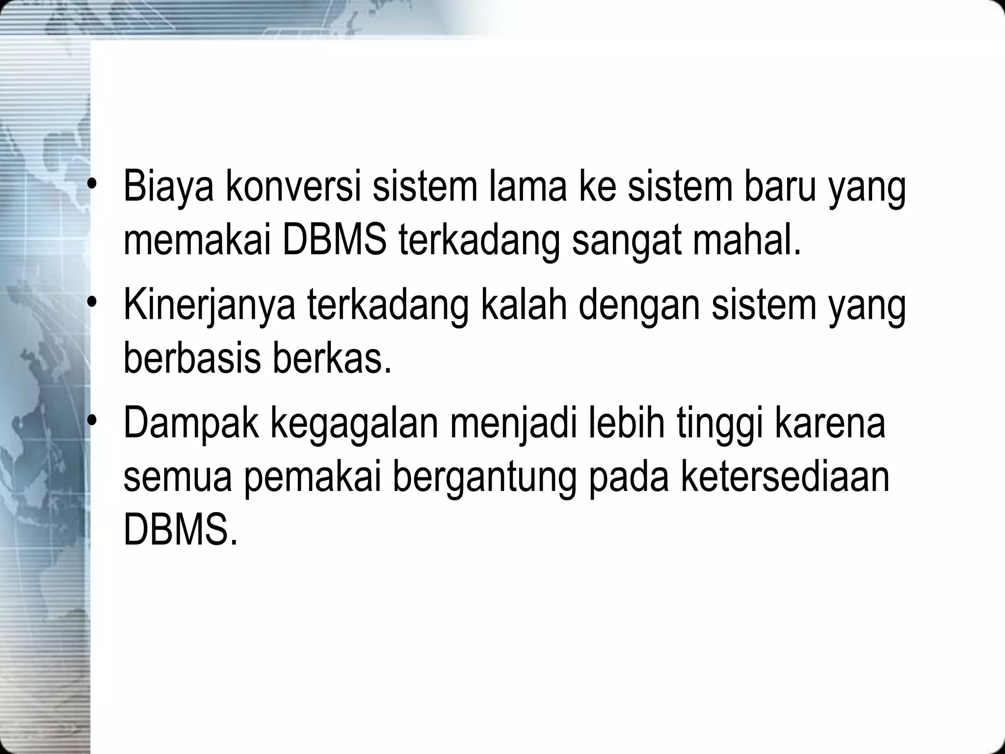 Biaya konversi sistem lama ke sistem baru yang memakai DBMS terkadang sangat mahal. Kinerjanya terkadang kalah dengan sistem yang berbasis berkas. Dampak kegagalan menjadi lebih tinggi karena semua pemakai bergantung pada ketersediaan DBMS. 