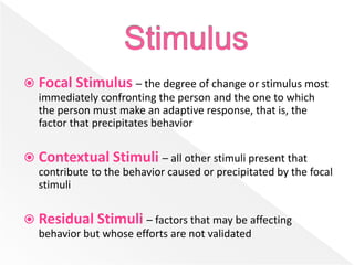  Focal Stimulus – the degree of change or stimulus most
immediately confronting the person and the one to which
the person must make an adaptive response, that is, the
factor that precipitates behavior
 Contextual Stimuli – all other stimuli present that
contribute to the behavior caused or precipitated by the focal
stimuli
 Residual Stimuli – factors that may be affecting
behavior but whose efforts are not validated
 