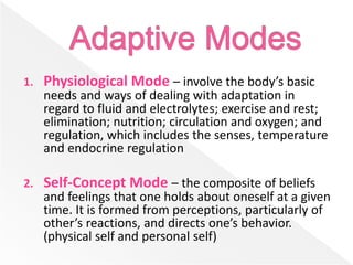 1. Physiological Mode – involve the body’s basic
needs and ways of dealing with adaptation in
regard to fluid and electrolytes; exercise and rest;
elimination; nutrition; circulation and oxygen; and
regulation, which includes the senses, temperature
and endocrine regulation
2. Self-Concept Mode – the composite of beliefs
and feelings that one holds about oneself at a given
time. It is formed from perceptions, particularly of
other’s reactions, and directs one’s behavior.
(physical self and personal self)
 
