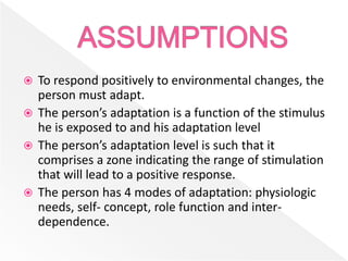  To respond positively to environmental changes, the
person must adapt.
 The person’s adaptation is a function of the stimulus
he is exposed to and his adaptation level
 The person’s adaptation level is such that it
comprises a zone indicating the range of stimulation
that will lead to a positive response.
 The person has 4 modes of adaptation: physiologic
needs, self- concept, role function and inter-
dependence.
 