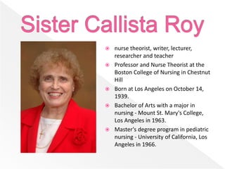  nurse theorist, writer, lecturer,
researcher and teacher
 Professor and Nurse Theorist at the
Boston College of Nursing in Chestnut
Hill
 Born at Los Angeles on October 14,
1939.
 Bachelor of Arts with a major in
nursing - Mount St. Mary's College,
Los Angeles in 1963.
 Master's degree program in pediatric
nursing - University of California, Los
Angeles in 1966.
 