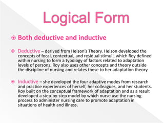  Both deductive and inductive
 Deductive – derived from Helson’s Theory. Helson developed the
concepts of focal, contextual, and residual stimuli, which Roy defined
within nursing to form a typology of factors related to adaptation
levels of persons. Roy also uses other concepts and theory outside
the discipline of nursing and relates these to her adaptation theory.
 Inductive – she developed the four adaptive modes from research
and practice experiences of herself, her colleagues, and her students.
Roy built on the conceptual framework of adaptation and as a result
developed a step-by-step model by which nurse use the nursing
process to administer nursing care to promote adaptation in
situations of health and illness.
 