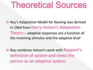  Roy’s Adaptation Model for Nursing was derived
in 1964 from Harry Helson’s Adaptation
Theory – adaptive responses are a function of
the incoming stimulus and the adaptive level
 Roy combines Helson’s work with Rapport’s
definition of system and views the
person as an adaptive system.
 