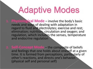 1. Physiological Mode – involve the body’s basic
needs and ways of dealing with adaptation in
regard to fluid and electrolytes; exercise and rest;
elimination; nutrition; circulation and oxygen; and
regulation, which includes the senses, temperature
and endocrine regulation
2. Self-Concept Mode – the composite of beliefs
and feelings that one holds about oneself at a given
time. It is formed from perceptions, particularly of
other’s reactions, and directs one’s behavior.
(physical self and personal self)
 