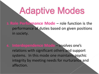 3. Role Performance Mode – role function is the
performance of duties based on given positions
in society.
4. Interdependence Mode – involves one’s
relations with significant others and support
systems. In this mode one maintains psychic
integrity by meeting needs for nurturance and
affection.
 