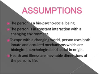 ⦿The person is a bio-psycho-social being.
⦿The person is in constant interaction with a
changing environment.
⦿Tocope with a changing world, person uses both
innate and acquired mechanisms which are
biological, psychological and social in origin.
⦿Health and illness are inevitable dimensions of
the person’s life.
 