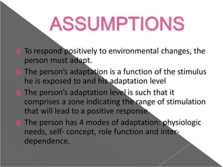 ⦿ To respond positively to environmental changes, the
person must adapt.
⦿ The person’s adaptation is a function of the stimulus
he is exposed to and his adaptation level
⦿ The person’s adaptation level is such that it
comprises a zone indicating the range of stimulation
that will lead to a positive response.
⦿ The person has 4 modes of adaptation: physiologic
needs, self- concept, role function and inter-
dependence.
 