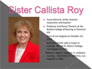 ⦿ nurse theorist, writer, lecturer,
researcher and teacher
⦿ Professor and Nurse Theorist at the
Boston College of Nursing in Chestnut
Hill
⦿ Born at Los Angeles on October 14,
1939.
⦿ Bachelor of Arts with a major in
nursing - Mount St. Mary's College,
Los Angeles in 1963.
⦿ Master's degree program in pediatric
nursing - University of California, Los
Angeles in 1966.
 