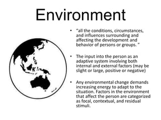 Environment
• “all the conditions, circumstances,
and influences surrounding and
affecting the development and
behavior of persons or groups. ”
• The input into the person as an
adaptive system involving both
internal and external factors (may be
slight or large, positive or negative)
• Any environmental change demands
increasing energy to adapt to the
situation. Factors in the environment
that affect the person are categorized
as focal, contextual, and residual
stimuli.
 