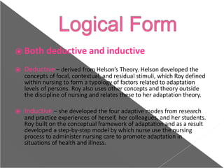 ⦿ Both deductive and inductive
⦿ Deductive – derived from Helson’s Theory. Helson developed the
concepts of focal, contextual, and residual stimuli, which Roy defined
within nursing to form a typology of factors related to adaptation
levels of persons. Roy also uses other concepts and theory outside
the discipline of nursing and relates these to her adaptation theory.
⦿ Inductive – she developed the four adaptive modes from research
and practice experiences of herself, her colleagues, and her students.
Roy built on the conceptual framework of adaptation and as a result
developed a step-by-step model by which nurse use the nursing
process to administer nursing care to promote adaptation in
situations of health and illness.
 
