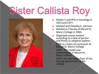 ⦿ Master’s and PhD in Sociology in
1973 and 1977.
⦿ Worked with Dorothy E. Johnson
⦿ Worked as f faculty of Mount St.
Mary's College in 1966.
⦿ Organized course content
according to a view of person
and family as adaptive systems.
⦿ RAM as a basis of curriculum at
Mount St. Mary’s College
⦿ 1970 - The model was
implemented in Mount St.
Mary’s school
⦿ 1971- she was made chair of the
nursing department at the
college.
 