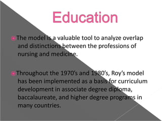 ⦿The model is a valuable tool to analyze overlap
and distinctions between the professions of
nursing and medicine.
⦿Throughout the 1970’s and 1980’s, Roy’s model
has been implemented as a basis for curriculum
development in associate degree diploma,
baccalaureate, and higher degree programs in
many countries.
 