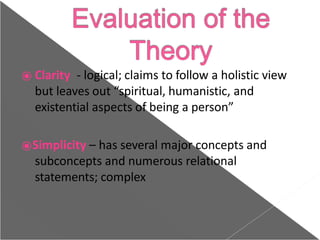 ⦿ Clarity - logical; claims to follow a holistic view
but leaves out “spiritual, humanistic, and
existential aspects of being a person”
⦿Simplicity – has several major concepts and
subconcepts and numerous relational
statements; complex
 