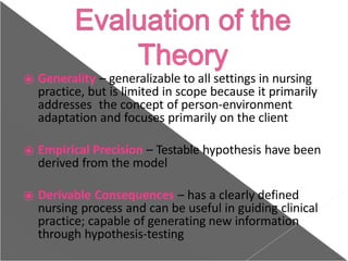 ⦿ Generality – generalizable to all settings in nursing
practice, but is limited in scope because it primarily
addresses the concept of person-environment
adaptation and focuses primarily on the client
⦿ Empirical Precision – Testable hypothesis have been
derived from the model
⦿ Derivable Consequences – has a clearly defined
nursing process and can be useful in guiding clinical
practice; capable of generating new information
through hypothesis-testing
 