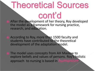 ⦿ After the development of her theory, Roy developed
the model as a framework for nursing practice,
research, and education.
⦿ According to Roy, more than 1500 faculty and
students have contributed to the theoretical
development of the adaptation model.
⦿ The model uses concepts from AH Maslow to
explore beliefs and values of persons. Roy’s holistic
approach to nursing is based in humanism.
 